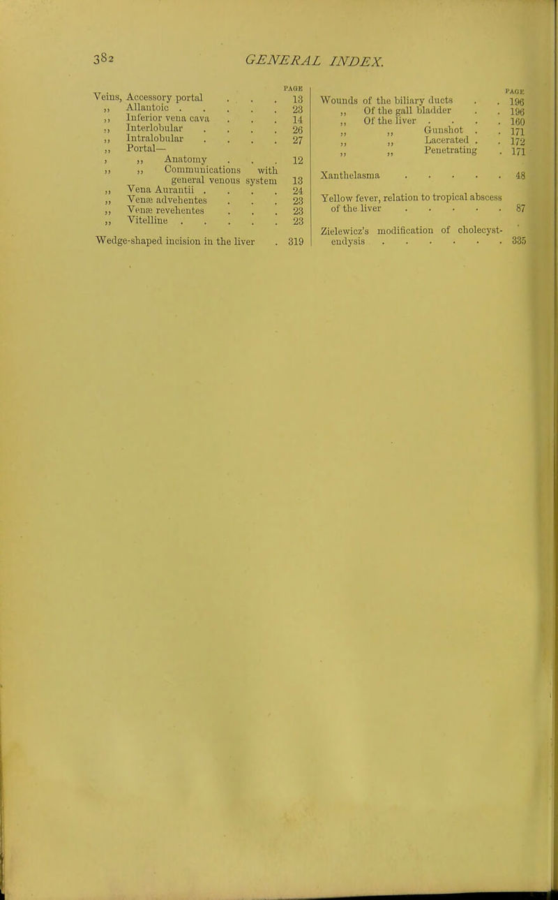 Veins, Accessory portal • . . 13 ,, Allautoic 23 ,, luferior vena cava ... 14 ,, Interlobular .... 26 ,, Intralobular .... 27 ,, Portal— , ,, Anatomy ... 12 )> Coniminiicatioiis with general venous system 13 „ Vena Aurantii .... 24 „ Venee advehentes ... 23 Vence revehentes ... 23 „ Vitelline 23 Wedge-shaped incision in the liver . 319 Wounds of the biliary ducts Of the gall bladder Of the liver . Gunshot Lacerated Penetrating Xanthelasma . . . . PAGE 196 196 160 171 172 171 48 Yellow fever, relation to tropical abscess of the liver 87 Zielewicz's modification of cholecyst- endysis 33.5