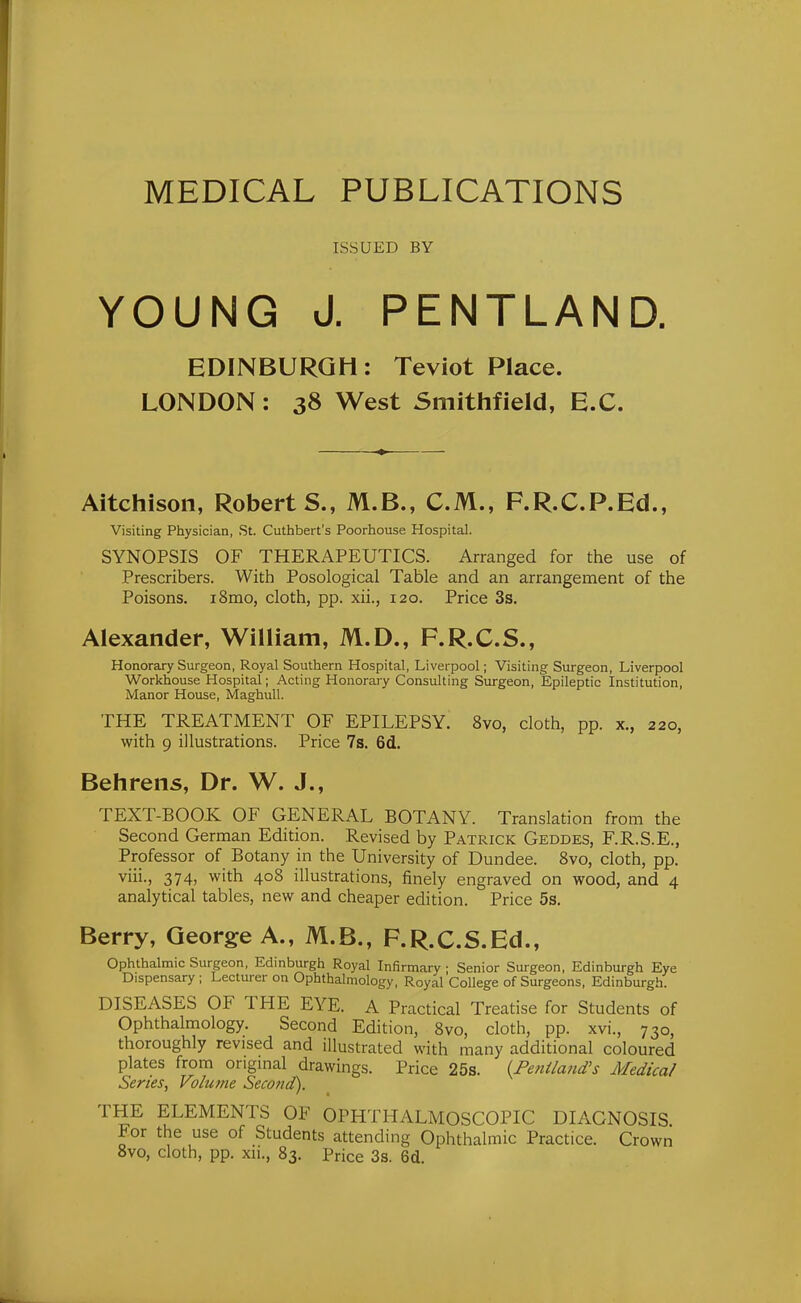 MEDICAL PUBLICATIONS ISSUED BY YOUNG J. PENTLAND. EDINBURGH: Teviot Place. LONDON: 38 West Smithfield, E.G. Aitchison, Roberts., M.B., CM., F.R.C.P.Ed., Visiting Physician, St. Cuthbert's Poorhouse Hospital. SYNOPSIS OF THERAPEUTICS. Arranged for the use of Prescribers. With Posological Table and an arrangement of the Poisons. i8mo, cloth, pp. xii., 120. Price 3s. Alexander, William, M.D., F.R.C.S., Honorary Surgeon, Royal Southern Hospital, Liverpool; Visiting Surgeon, Liverpool Workhouse Hospital; Acting Honorary Consulting Surgeon, Epileptic Institution, Manor House, Maghull. THE TREATMENT OF EPILEPSY. 8vo, cloth, pp. x., 220, with 9 illustrations. Price 7s. 6d. Behrens, Dr. W. J., TEXT-BOOK OF GENERAL BOTANY. Translation from the Second German Edition. Revised by Patrick Geddes, F.R.S.E., Professor of Botany in the University of Dundee. 8vo, cloth, pp. viii., 374, with 408 illustrations, finely engraved on wood, and 4 analytical tables, new and cheaper edition. Price 5s. Berry, George A., M.B., F.R.C.S.Ed., Ophthalmic Surgeon, Edinburgh Royal Infirmary ; Senior Surgeon, Edinburgh Eye Dispensary ; Lecturer on Ophthalmology, Royal College of Surgeons, Edinburgh. DISEASES OF THE EYE. A Practical Treatise for Students of Ophthalmology. Second Edition, 8vo, cloth, pp. xvi., 730, thoroughly revised and illustrated with many additional coloured plates from origmal drawings. Price 25s. {Fenilaiid's Medical Series, Volume Second). THE ELEMENTS OF OPHTHALMOSCOPIC DIAGNOSIS For the use of Students attending Ophthalmic Practice. Crown 8vo, cloth, pp. xii., 83. Price 3s. 6d.