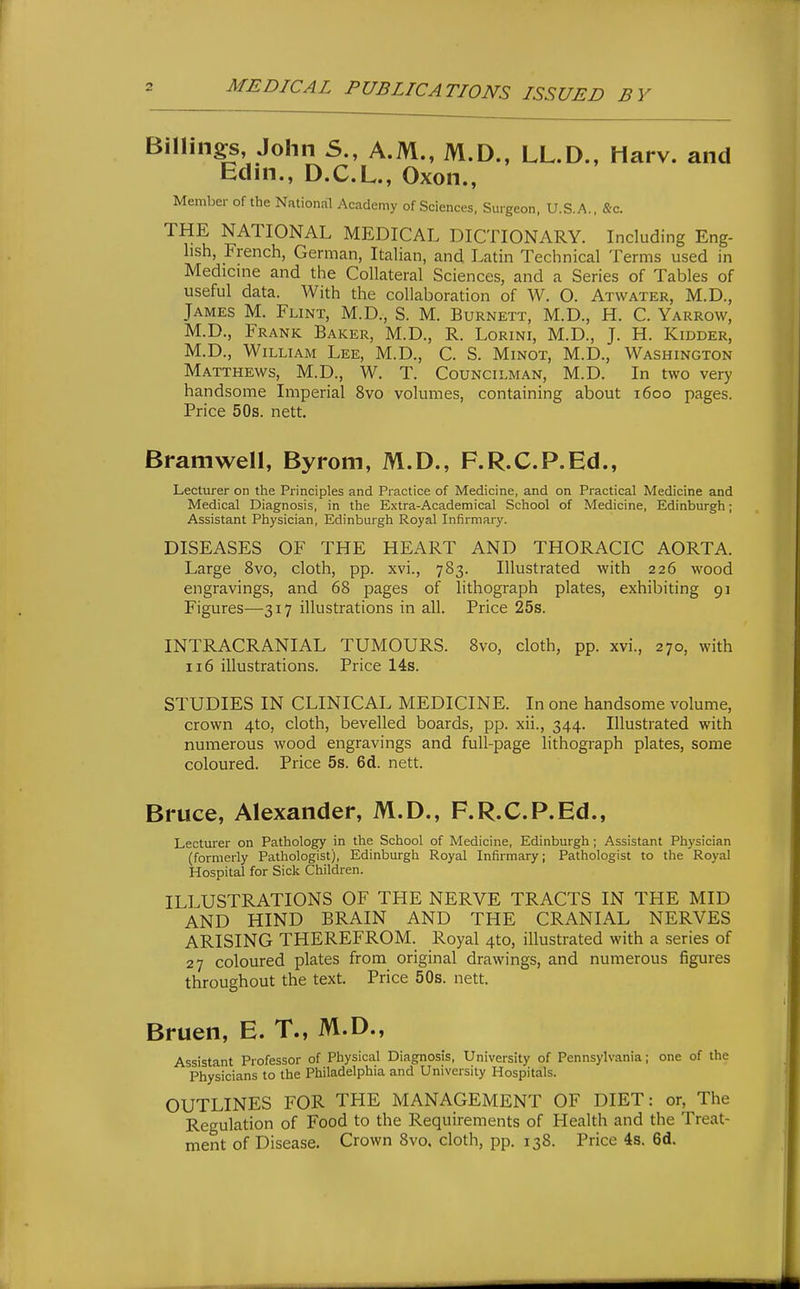 Billings John S., A.M., M.D., LL.D., Harv. and Edm., D.C.L., Oxon., Member of the National Academy of Sciences, Suigeon, U.S.A., &c. THE NATIONAL MEDICAL DICTIONARY. Including Eng- lish, French, German, Italian, and Latin Technical Terms used in Medicme and the Collateral Sciences, and a Series of Tables of useful data. With the collaboration of W. O. Atwater, M.D., James M. Flint, M.D., S. M. Burnett, M.D., H. C. Yarrow, M.D., Frank Baker, M.D., R. Lorini, M.D., J. H. Kidder, M.D., William Lee, M.D., C. S. Minot, M.D., Washington Matthews, M.D., W. T. Councilman, M.D. In two very handsome Imperial 8vo volumes, containing about 1600 pages. Price 50s. nett. Bramwell, Byrom, M.D., F.R.C.P.Ed., Lecturer on the Principles and Practice of Medicine, and on Practical Medicine and Medical Diagnosis, in the Extra-Academical School of Medicine, Edinburgh; Assistant Physician, Edinburgh Royal Infirmary. DISEASES OF THE HEART AND THORACIC AORTA. Large 8vo, cloth, pp. xvi., 783. Illustrated with 226 wood engravings, and 68 pages of lithograph plates, exhibiting 91 Figures-—317 illustrations in all. Price 25s. INTRACRANIAL TUMOURS. 8vo, cloth, pp. xvi., 270, with 116 illustrations. Price 14s. STUDIES IN CLINICAL MEDICINE. In one handsome volume, crown 4to, cloth, bevelled boards, pp. xii., 344. Illustrated with numerous wood engravings and full-page lithograph plates, some coloured. Price 5s. 6d. nett. Bruce, Alexander, M.D., F.R.C.P.Ed., Lecturer on Pathology in the School of Medicine, Edinburgh ; Assistant Physician (formerly Pathologist), Edinburgh Royal Infirmary; Pathologist to the'Royal Hospital for Sick Children. ILLUSTRATIONS OF THE NERVE TRACTS IN THE MID AND HIND BRAIN AND THE CRANIAL NERVES ARISING THEREFROM. Royal 4to, illustrated with a series of 27 coloured plates from original drawings, and numerous figures throughout the text. Price 50s. nett. Bruen, E. T., M.D., Assistant Professor of Physical Diagnosis, University of Pennsylvania; one of the Physicians to the Philadelphia and University Hospitals. OUTLINES FOR THE MANAGEMENT OF DIET: or. The Regulation of Food to the Requirements of Health and the Treat- ment of Disease. Crown 8vo, cloth, pp. 138. Price 4s. 6d.