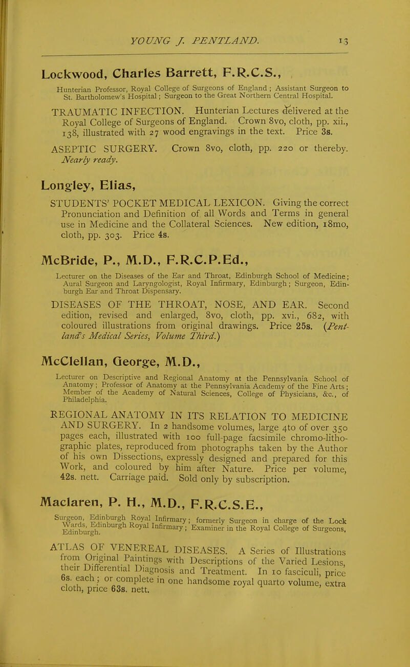 Lockwood, Charles Barrett, F.R.C.S., , Hunterian Professor, Royal College of Surgeons of England ; Assistant Surgeon to St. Bartholomew's Hospital; Surgeon to the Great Northern Central Hospital. TRAUMATIC INFECTION. Hunterian Lectures Slivered at the Royal College of Surgeons of England. Crown 8vo, cloth, pp. xii., 138, illustrated with 27 wood engravings in the text. Price 3s. ASEPTIC SURGERY. Crown 8vo, cloth, pp. 220 or thereby. Nearly ready. Long-ley, Elias, STUDENTS' POCKET MEDICAL LEXICON. Giving the correct Pronunciation and Definition of all Words and Terms in general use in Medicine and the Collateral Sciences. New edition, i8mo, cloth, pp. 303. Price 4s. McBride, P., M.D., F.R.C.P.Ed., Lecturer on the Diseases of the Ear and Throat, Edinburgh School of Medicine; Aural Surgeon and Laryngologist, Royal Infirmary, Edinburgh; Surgeon, Edin- burgh Ear and Throat Dispensary. DISEASES OF THE THROAT, NOSE, AND EAR. Second edition, revised and enlarged, 8vo, cloth, pp. xvi., 682, with coloured illustrations from original drawings. Price 25s. {Pent- land^ s Medical Series, Volume Third.) McClellan, George, M.D., Lecturer on Descriptive and Regional Anatomy at the Pennsylvania School of Anatomy ; Professor of Anatomy at the Pennsylvania Academy of the Fine Arts ; Member of the Academy of Natural Sciences, College of Physicians, &c., of Philadelphia. . ' REGIONAL ANATOMY IN ITS RELATION TO MEDICINE AND SURGERY. In 2 handsome volumes, large 4to of over 350 pages each, illustrated with 100 full-page facsimile chromo-litho- graphic plates, reproduced from photographs taken by the Author of his own Dissections, expressly designed and prepared for this Work, and coloured by him after Nature. Price per volume, 42s. nett. Carriage paid. Sold only by subscription. Maclaren, P. H., M.D., F.R.C.S.E., Surgeon. Edinburgh Royal Infirmary; formerly Surgeon in charge of the Lock Edinburgh.'^ Infirmary ; Examiner in the Royal College of Surgeons. ATLAS OF VENEREAL DISEASES. A Series of Illustrations u Ongmal Pamtings with Descriptions of the Varied Lesions, their Differential Diagnosis and Treatment. In 10 fasciculi, price 6s. each ; or complete in one handsome royal quarto volume, extra cloth, price 63s. nett.