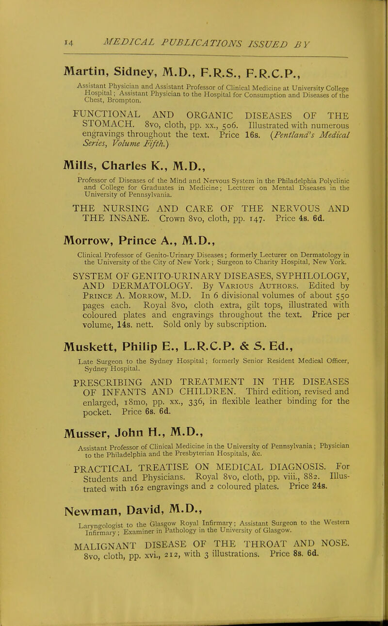 Martin, Sidney, M.D., F.R.S., F.R.C.P., Assistant Physician and Assistant Professor of Clinical Medicine at University College Hospital; Assistant Physician to the Hospital for Consumption and Diseases of the Chest, Brompton. FUNCTIONAL AND ORGANIC DISEASES OF THE STOMACH. 8vo, cloth, pp. xx., 506. Illustrated with numerous engravings throughout the text. Price 16s. {Pentland's Medical Series, Volume Fifth.) Mills, Charles K., M.D., Professor of Diseases of the Mind and Nervous System in the Philadelphia Polyclinic and College for Graduates in Medicine; Lecturer on Mental Diseases in the University of Pennsylvania. THE NURSING AND CARE OF THE NERVOUS AND THE INSANE. Crown 8vo, cloth, pp. 147. Price 4s. 6d. Morrow, Prince A., M.D., Clinical Professor of Genito-Urinary Diseases; formerly Lecturer on Dermatology in the University of the City of New York ; Surgeon to Charity Hospital, New York. SYSTEM OF GENITO-URINARY DISEASES, SYPHILOLOGY, AND DERMATOLOGY. By Various Authors. Edited by Prince A. Morrow, M.D. In 6 divisional volumes of about 550 pages each. Royal 8vo, cloth extra, gilt tops, illustrated with coloured plates and engravings throughout the text. Price per volume, 14s. nett. Sold only by subscription. Muskett, Philip E., L.R.C.P. & S. Ed., Late Surgeon to the Sydney Hospital; formerly Senior Resident Medical Officer, Sydney Hospital. PRESCRIBING AND TREATMENT IN THE DISEASES OF INFANTS AND CHILDREN. Third edition, revised and enlarged, i8mo, pp. xx., 336, in flexible leather binding for the pocket. Price 6s. 6d. Musser, John H., M.D., Assistant Professor of Clinical Medicine in the University of Pennsylvania ; Physician to the Philadelphia and the Presbyterian Hospitals, &c. PRACTICAL TREATISE ON MEDICAL DIAGNOSIS. For Students and Physicians. Royal 8vo, cloth, pp. viii., 882. Illus- trated with 162 engravings and 2 coloured plates. Price 24s. Newman, David, M.D., Larynffolocrist to the Glasgow Royal Infirmary; Assistant Surgeon to the Western 'infirmary ; Examiner in Pathology in the University of Glasgow. MALIGNANT DISEASE OF THE THROAT AND NOSE. Svo, cloth, pp. xvi., 212, with 3 illustrations. Price 8s. 6d.