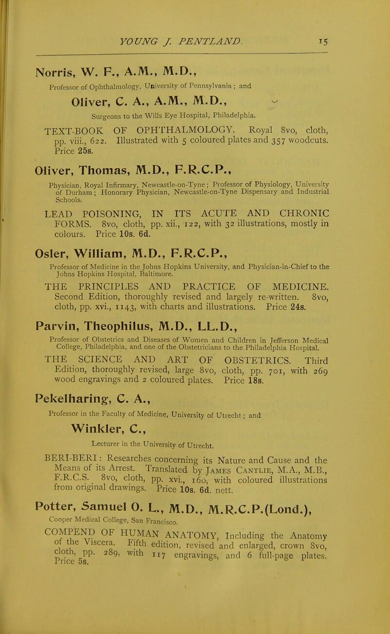 Norris, W. F., A.M., M.D., Professor of Ophthalmology, University of Pennsylvania; and Oliver, C. A., A.M., M.D., Surgeons to the Wills Eye Hospital, Philadelphia. TEXT-BOOK OF OPHTHALMOLOGY. Royal 8vo, cloth, pp. viii., 622. Illustrated with 5 coloured plates and 357 woodcuts. Price 25s. Oliver, Thomas, M.D., F.R.C.P., Physician, Royal Infirmary, Newcastle-on-Tyne ; Professor of Physiology, University of Durham ; Honorary Physician, Newcastle-on-Tyne Dispensary and Industrial Schoolsi LEAD POISONING, IN ITS ACUTE AND CHRONIC FORMS. 8vo, cloth, pp. xii., 122, with 32 illustrations, mostly in colours. Price 10s. 6d. Osier, William, M.D., F.R.C.P., Professor of Medicine in the Johns Hopkins University, and Physician-in-Chief to the Johns Hopkins Hospital, Baltimore. THE PRINCIPLES AND PRACTICE OF MEDICINE. Second Edition, thoroughly revised and largely re-written. 8vo, cloth, pp. xvi., 1143, with charts and illustrations. Price 24s. Parvin, Theophilus, M.D., LL.D., Professor of Obstetrics and Diseases of Women and Children in Jefferson Medical College, Philadelphia, and one of the Obstetricians to the Philadelphia Hospital. THE SCIENCE AND ART OF OBSTETRICS. Third Edition, thoroughly revised, large Svo, cloth, pp. 701, with 269 wood engravings and 2 coloured plates. Price 18s. Pekelharing, C. A., Professor in the Faculty of Medicine, University of Utrecht; and Winkler, C, Lecturer in the University of Utrecht. BERI-BERI: Researches concerning its Nature and Cause and the Means of its Arrest. Translated by James Cantlie, M.A., M.B., F.R.C.S. Svo, cloth, pp. xvi., 160, with coloured illustrations from origmal drawings. Price 10s. 6d. nett. Potter, Samuel O. L., M.D., M.R.C.P.(Lond.), Cooper Medical College, San Francisco. COMPEND OF HUMAN ANATOMY, Including the Anatomy ot the Viscera. Fifth edition, revised and enlarged, crown Svo, cloth, pp. 2S9, with 117 engravings, and 6 full-page plates. I 1 ICC OS,