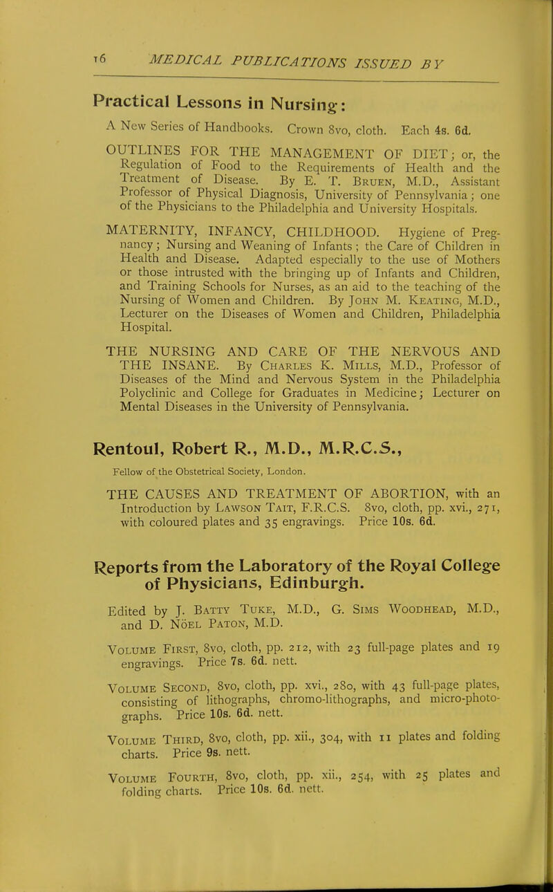 Practical Lessons in Nursing: A New Series of Handbooks. Crown 8vo, cloth. Each 4s. 6d. OUTLINES FOR THE MANAGEMENT OF DIET; or, the Regulation of Food to the Requirements of Health and the Treatment of Disease. By E. T. Bruen, M.D., Assistant Professor of Physical Diagnosis, University of Pennsylvania; one of the Physicians to the Philadelphia and University Hospitals. MATERNITY, INFANCY, CHILDHOOD. Hygiene of Preg- nancy ; Nursing and Weaning of Infants ; the Care of Children in Health and Disease. Adapted especially to the use of Mothers or those intrusted with the bringing up of Infants and Children, and Training Schools for Nurses, as an aid to the teaching of the Nursing of Women and Children. By John M. Keating, M.D., Lecturer on the Diseases of Women and Children, Philadelphia Hospital. THE NURSING AND CARE OF THE NERVOUS AND THE INSANE. By Charles K. Mills, M.D., Professor of Diseases of the Mind and Nervous System in the Philadelphia Polyclinic and College for Graduates in Medicine; Lecturer on Mental Diseases in the University of Pennsylvania. Rentoul, Robert R., M.D., M.R.C.S., Fellow of the Obstetrical Society, London. THE CAUSES AND TREATMENT OF ABORTION, with an Introduction by Lawson Tait, F.R.C.S. 8vo, cloth, pp. xvi., 271, with coloured plates and 35 engravings. Price 10s. 6d. Reports from the Laboratory of the Royal College of Physicians, Edinburgh. Edited by J. Batty Tuke, M.D., G. Sims Woodhead, M.D., and D. Noel Baton, M.D. Volume First, 8vo, cloth, pp. 212, with 23 full-page plates and 19 engravings. Price 7s. 6d. nett. Volume Second, 8vo, cloth, pp. xvi., 280, with 43 full-page plates, consisting of lithographs, chromo-lithographs, and micro-photo- graphs. Price 10s. 6d. nett. Volume Third, 8vo, cloth, pp. xii., 304, with 11 plates and folding charts. Price 9s. nett. Volume Fourth, 8vo, cloth, pp. xii., 254, with 25 plates and folding charts. Price 10s. 6d. nett.