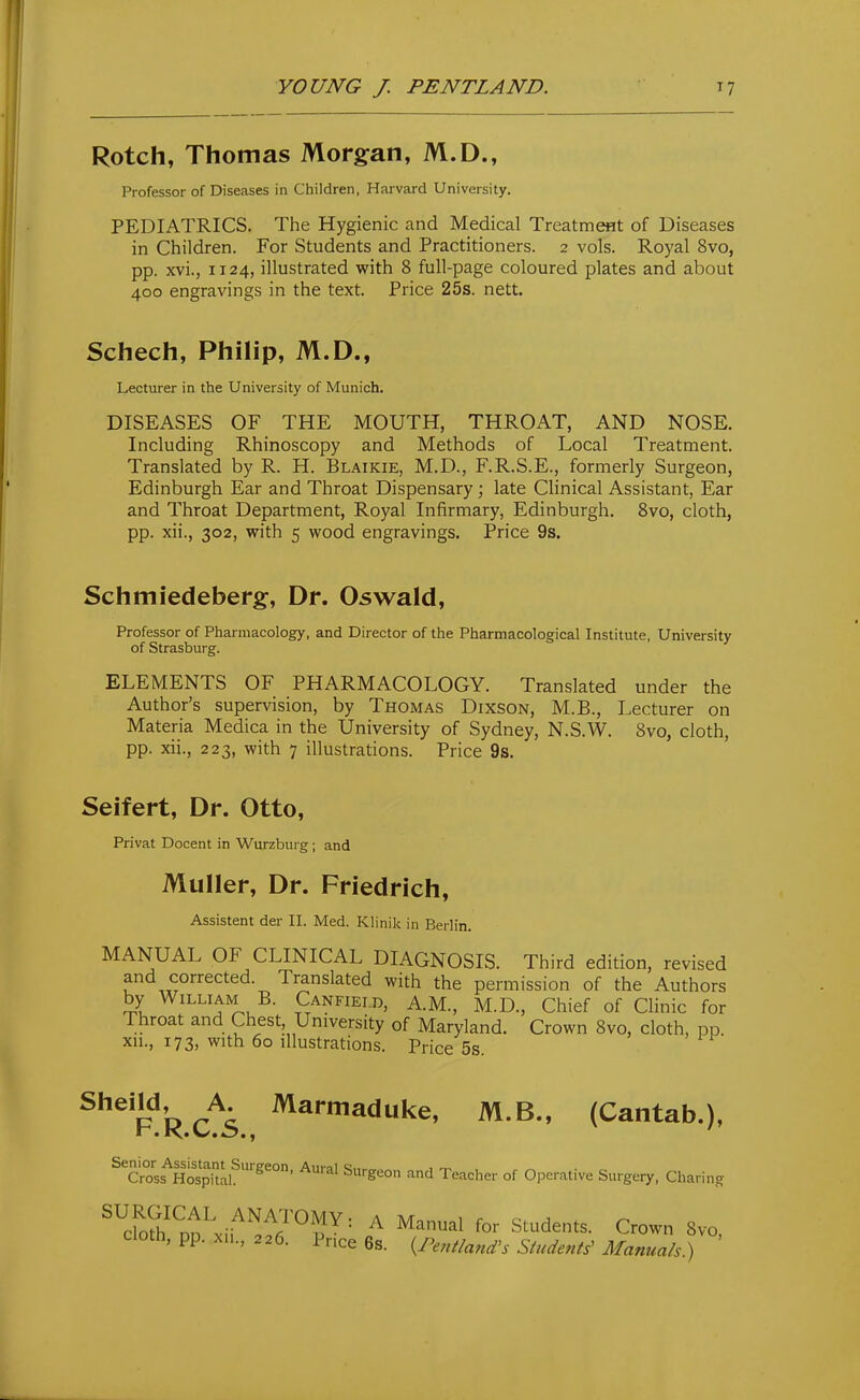 Rotch, Thomas Morgan, M.D., Professor of Diseases in Children, Harvard University. PEDIATRICS. The Hygienic and Medical Treatm^t of Diseases in Children. For Students and Practitioners. 2 vols. Royal 8vo, pp. xvi., 1124, illustrated with 8 full-page coloured plates and about 400 engravings in the text. Price 25s. nett. Schech, Philip, M.D., Lecturer in the University of Munich, DISEASES OF THE MOUTH, THROAT, AND NOSE. Including Rhinoscopy and Methods of Local Treatment. Translated by R. H. Blaikie, M.D., F.R.S.E., formerly Surgeon, Edinburgh Ear and Throat Dispensary ; late Clinical Assistant, Ear and Throat Department, Royal Infirmary, Edinburgh. 8vo, cloth, pp. xii., 302, with 5 wood engravings. Price 9s, Schmiedeberg, Dr. Oswald, Professor of Pharmacology, and Director of the Pharmacological Institute, University of Strasburg. ELEMENTS OF PHARMACOLOGY. Translated under the Author's supervision, by Thomas Dixson, M.B., Lecturer on Materia Medica in the University of Sydney, N.S.W. 8vo, cloth, pp. xii., 223, with 7 illustrations. Price 9s. Seifert, Dr. Otto, Privat Docent in Wurzbuig; and MuIIer, Dr. Friedrich, Assistant der II. Med. Klinil< in Berlin. MANUAL OF CLINICAL DIAGNOSIS. Third edition, revised and corrected. Translated with the permission of the Authors by William B. Canfiei.d, A.M., M.D., Chief of Clinic for Throat and Chest University of Maryland. Crown 8vo, cloth, pp. xn., 173, with 60 illustrations. Price 5s. ^ ■> if ^^'^^n o A ^^'•niaduke, M.B., (Cantab.), ^''^l.ttt^i:''^^''''' Teacher of Operative Surgery, Charing ^^cfofh^nn^ ..ANA;rOMY: A Manual for Students. Crown 8vo cloth, pp. XM., 226. Price 6s. {Pentland^s Students^ Manuals)