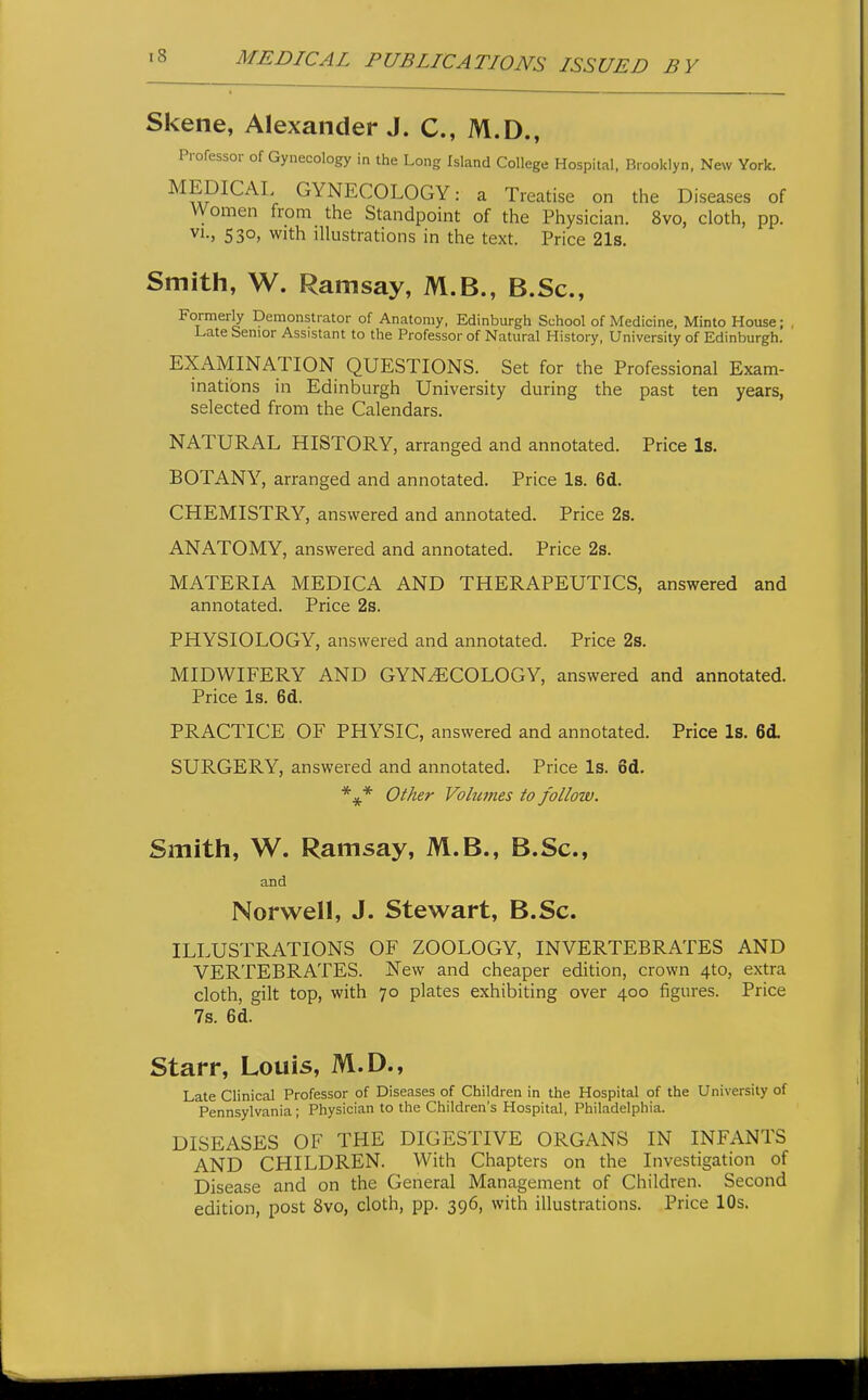 Skene, Alexander J. C, M.D., Professor of Gynecology in the Long Island College Hospital. Brooklyn, New York. MEDICAL GYNECOLOGY: a Treatise on the Diseases of VVomen from the Standpoint of the Physician. 8vo, cloth, pp. 53o> with illustrations in the text. Price 21s. Smith, W. Ramsay, M.B., B.Sc, Formerly Demonstrator of Anatomy, Edinburgh School of Medicine, Minto House; Late Senior Assistant to the Professor of Natural History, University of Edinburgh. EXAMINATION QUESTIONS. Set for the Professional Exam- inations in Edinburgh University during the past ten years, selected from the Calendars. NATURAL HISTORY, arranged and annotated. Price Is. BOTANY, arranged and annotated. Price Is. 6d. CHEMISTRY, answered and annotated. Price 2s. ANATOMY, answered and annotated. Price 2s. MATERIA MEDICA AND THERAPEUTICS, answered and annotated. Price 2s. PHYSIOLOGY, answered and annotated. Price 2s. MIDWIFERY AND GYNECOLOGY, answered and annotated. Price Is. 6d. PRACTICE OF PHYSIC, answered and annotated. Price Is. 6d. SURGERY, answered and annotated. Price Is. 6d. *** Other Volumes to follow. Smith, W. Ramsay, M.B., B.Sc, and Norwell, J. Stewart, B.Sc. ILLUSTRATIONS OF ZOOLOGY, INVERTEBRATES AND VERTEBRATES. New and cheaper edition, crown 4to, extra cloth, gilt top, with 70 plates exhibiting over 400 figures. Price 7s. 6d. Starr, Louis, M.D., Late Clinical Professor of Diseases of Children in the Hospital of the University of Pennsylvania; Physician to the Children's Hospital, Philadelphia. DISEASES OF THE DIGESTIVE ORGANS IN INFANTS AND CHILDREN. With Chapters on the Investigation of Disease and on the General Management of Children. Second edition, post 8vo, cloth, pp. 396, with illustrations. Price 10s.