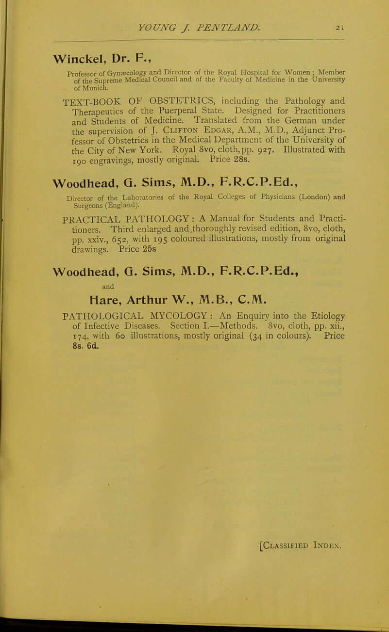 Winckel, Dr. F., Professor of GynECCology and Director of the Royal Hospital for Women ; Member of the Supreme Medical Council and of the Faculty of Medicine in the University of Munich. TEXT-BOOK OF OBSTETRICS, including the Pathology and Therapeutics of the Puerperal State. Designed for Practitioners and Students of Medicine. Translated from the German under the supervision of J. Clifton Edgar, A.M., M.D., Adjunct Pro- fessor of Obstetrics in the Medical Department of the University of the City of New York. Royal 8vo, cloth, pp. 927. Illustrated with 190 engravings, mostly original. Price 28s. Woodhead, Q. Sims, M.D., F.R.C.P.Ed., Director of the Laboratories of the Royal Colleges of Physicians (London) and Surgeons (England). PRACTICAL PATHOLOGY : A Manual for Students and Practi- tioners. Third enlarged and .thoroughly revised edition, 8vo, cloth, pp. xxiv., 652, with 195 coloured illustrations, mostly from original drawings. Price 25s Woodhead, G. Sims, M.D., F.R.C.P.Ed., and Hare, Arthur W., M.B., CM. PATHOLOGICAL MYCOLOGY : An Enquiry into the Etiology of Infective Diseases. Section I.—Methods. 8vo, cloth, pp. xii., 174, with 60 illustrations, mostly original (34 in colours). Price 8s. 6d. [Classified Index.