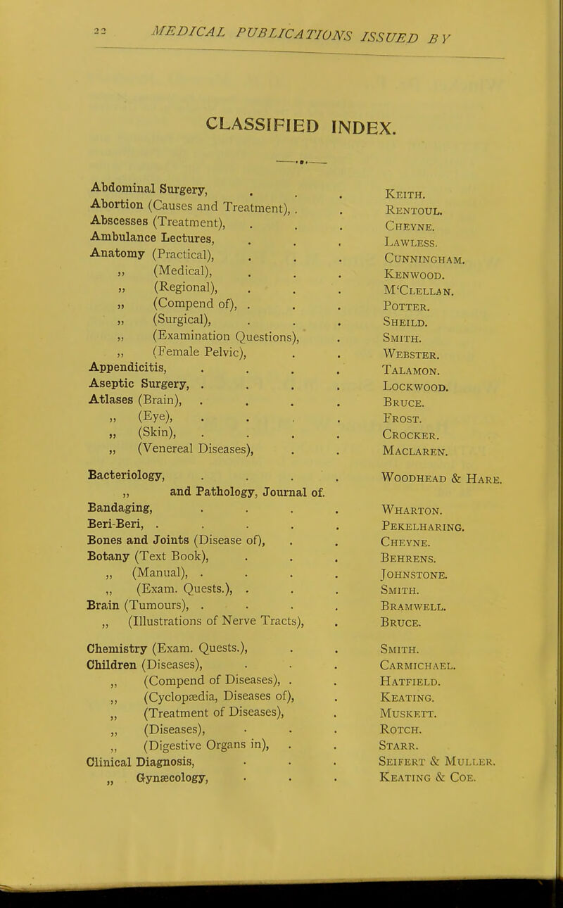 CLASSIFIED INDEX. Abdominal Surgery, Abortion (Causes and Treatment) Abscesses (Treatment), Ambulance Lectures, Anatomy (Practical), „ (Medical), „ (Regional), „ (Compend of), „ (Surgical), „ (Examination Questions „ (Female Pelvic), Appendicitis, Aseptic Surgery, . Atlases (Brain), (Eye), „ (Skin), „ (Venereal Diseases), Bacteriology, „ and Pathology, Journal of. Bandaging, Beri-Beri, . Bones and Joints (Disease of), Botany (Text Book), ,, (Manual), . „ (Exam. Quests.), . Brain (Tumours), . „ (Illustrations of Nerve Tracts), Chemistry (Exam. Quests.), Children (Diseases), „ (Compend of Diseases) ,, (Cyclopaedia, Diseases of), „ (Treatment of Diseases), „ (Diseases), „ (Digestive Organs in), . Clinical Diagnosis, „ Gynaecology, Keith. Rentoul. Chevne. Lavi'less. Cunningham. Kenwood. M'Clellan. Potter. Sheild. Smith. Webster. Talamon. lockwood. Bruce. Frost. Crocker. Maclaren. WooDHEAD & Hare. Wharton. Pekelharing. Cheyne. Behrens. Johnstone. Smith. b ram well. Bruce. Smith. Carmichael. Hatfield. Keating. Muskett. ROTCH. Starr. SeIFERT & MULLER. Keating & Coe.