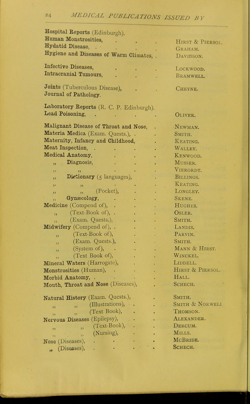 Hospital Reports (Edinburgh). Human Monstrosities, Hydatid Disease, . Hygiene and Diseases of Warm Climates, Infective Diseases, Intracranial Tumours, Joints (Tuberculous Disease), Journal of Pathology. Laboratory Reports (R. C. P. Edinburgh). Lead Poisoning, Malignant Disease of Throat and Nose, , Materia Medica (Exam. Quests.), . Maternity, Infancy and Childhood, Meat Inspection, . . . , Medical Anatomy, „ Diagnosis, )) )> . . , „ Dictionary (5 languages), „ „ (Pocket), „ Gynaecology, Medicine (Compend of), . „ (Text-Book of), . ,, (Exam. Quests.), Midwifery (Compend of), . „ (Text-Book of), „ (Exam. Quests.), „ (System of), (Text Book of), Mineral Waters (Harrogate), Monstrosities (Human), Morbid Anatomy, . . . . Mouth, Throat and Nose (Diseases), Natural History (Exam. Quests.), „ (Illustrations),  „ (Text Book), Nervous Diseases (Epilepsy), „ (Text-Book), . (Nursing), Nose (Diseases), . . • . „ (Diseases), . • • ' ' • Hirst & Piersol. Graham. Davidson. lockwood. Bramwell. Chevne. Oliver. ■ Newman. Smith. Keating. Walley. Kenwood. Musser. ViERORDT. Billings. Keating. LONGLEY. Skene. Hughes. OSLER. Smith. Landis. Parvin. Smith. Mann & Hirst. WiNCKEL. LiDDELL. Hirst & Piersol. Hall. Schech. Smith. Smith & Norwell Thomson. Alexander. Dercum. Mills. McBride. Schech.