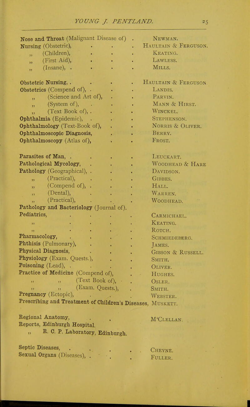 Nose and Throat (Malignant Disease of) Nursing (Obstetric), „ (Children), „ (First Aid), „ (Insane), . Obstetric Nursing, . Obstetrics (Compend of), . „ (Science and Art of), „ (System of), ,, (Text Book of), . Ophthalmia (Epidemic), Ophthalmology (Text-Book of), Ophthalmoscopic Diagnosis, Ophthalmoscopy (Atlas of), Parasites of Man, . Pathological Mycology, Pathology (Geographical), . ,, (Practical), „ (Compend of), . ,, (Dental), ,, (Practical), Pathology and Bacteriology (Journal of). Pediatrics, Pharmacology, Phthisis (Pulmonary), Physical Diagnosis, Physiology (Exam. Quests.), Poisoning (Lead), . Practice of Medicine (Compend of), „ n (Text Book of), (Exam. Quests.), Pregnancy (Ectopic), Prescribing and Treatment of Children's Diseases, Regional Anatomy, Reports, Edinburgh Hospital. „ R. C. P. Laboratory, Edinburgh. Septic Diseases, Sexual Organs (Diseases), . • . Newman. Haultain & Ferguson. Keating. Lawless. Mills. Haultain & Ferguson. Landis. Parvin. Mann & Hirst. WiNCKEL. Stephenson. Norris & Oliver. Berry. Frost. Leuckart. Woodhead & Hare Davidson. Gibbes. Hall. Warren. Woodhead. Carmichael. Keating. ROTCH. Schmiedeberg. James. Gibson & Russell. Smith. Oliver. Hughes. OSLER. Smith. Webster. Muskett. M'Clellan. Chevne. Fuller.