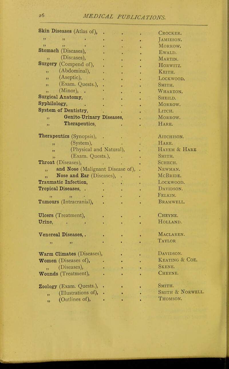 MEDICAL PUBLICATIONS. Skin Diseases (Atlas of), . L/ROCKER.  >) ■ • t « Jamieson.   • • • « lYLORROW. Stomach (Diseases), EwALD. (Diseases), nJ[ A T? T T XT J.V1AK i IJN. Surgery (Compend of), inuK wi iZ. ti Abdominal ^ Tt T7TT'TJ JVl!,I IH, .< (^Aseotic^ IjUCKWOOD, Smith, <i (MinorV . • Surgical Anatomy, ijrxiLLLiU* SypMlology, .... Morrow. System of Dentistry, LiTCH. frPTiii'.rt-TTT'iTinvTT Tlicoacoo IViUKKUW. Theraneutics ^^Svnonsis^ AlTPHT'^n'M XXL X v^n 1 owi^ • jj yoyMCUi^j . - • TT A1? 1? TTavt7m Rr TTa'rt? ^MTTW QpTTT?pTT O L-IT JLV.^ ri • N^'FWM ANr X^ VV iVXA,X^ • } J -ill UOC OilLXX JJCAiX I XyioCcloCo ly • • Traumatic Infection, LOCKWOOD. Tropical Diseases, .... Davidson. Felkin. Tumours (Intracranial), Bramwell. u icers ^ 1 reaimeni^, • • • Urine, ..... Holland. V enereax jjiacaoea,.... AT Any a t?ttm » JJ ... T*AVT m? Warm Climates (Diseases), Davidson. Women (Diseases of), . . Keating & CoE. /Til COOCt^Cl J J y J_/lbcdbCb • t • Ytrnnnrlc! /TrpflfmpntV . • * VV UtLliUQ I X iCcH-iii^iityj ■ • • Cheyne. Zoology (Exam. Quests.), . Smith. „ (Illustrations of), . Smith & Norwell. „ (Outlines of), . . Thomson.