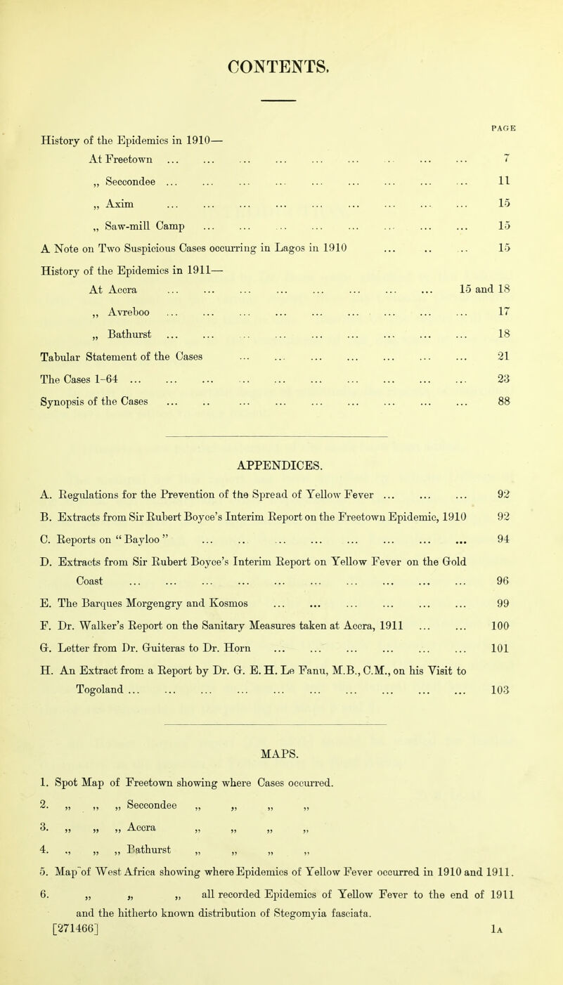 CONTENTS. PAGE History of the Epidemics in 1910— At Freetown ... ... ... ... ... ... ... ... ... 7 Seccondee ... ... ... ... ... ... ... ... ... 11 „ Axim 15 „ Saw-mill Camp ... ... ... ... ... ... ... ... 15 A Note on Two Suspicious Cases occurring in Lagos in 1910 ... .. ... 15 History of the Epidemics in 1911— At Accra 15 and 18 ,, Avreboo ... ... ... ... ... ... ... ... ... 17 „ Bathurst ... ... ... ... ... ... ... ... ... 18 Tabular Statement of the Cases 21 The Cases 1-64 2'S Synopsis of the Cases ... .. ... ... ... ... ... ... ... 88 APPENDICES. A. Eegulations for the Prevention of the Spread of Yellow Fever ... ... ... 92 B. Extracts from Sir Euhert Boyoe's Interim Report on the Freetown Epidemic, 1910 92 C. Reports on  Bayloo  94 D. Extracts from Sir Rubert Boyce's Interim Report on Yellow Fever on the Grold Coast 96 E. The Barques Morgengry and Kosmos ... ... ... ... ... ... 99 F. Dr. Walker's Report on the Sanitary Measures taken at Accra, 1911 ... ... 100 Gr. Letter from Dr. Gruiteras to Dr. Horn ... ... ... ... ... ... 101 H. An Extract from a Report by Dr. Gr. E, H. Le Fanu, M.B., CM., on his Visit to Togoland 103 MAPS. 1. Spot Map of Freetown showing where Cases occurred. 2. „ ,, „ Seccondee „ „ „ „ 3. ,, ,, ,, Accra ,, ,, ,, ,, 4. „ „ „ Bathurst 5. Map of West Africa showing where Epidemics of Yellow Fever occurred in 1910 and 1911. 6. „ „ „ all recorded Epidemics of Yellow Fever to the end of 1911 and the hitherto known distribution of Stegomyia fasciata. [271466] 1a