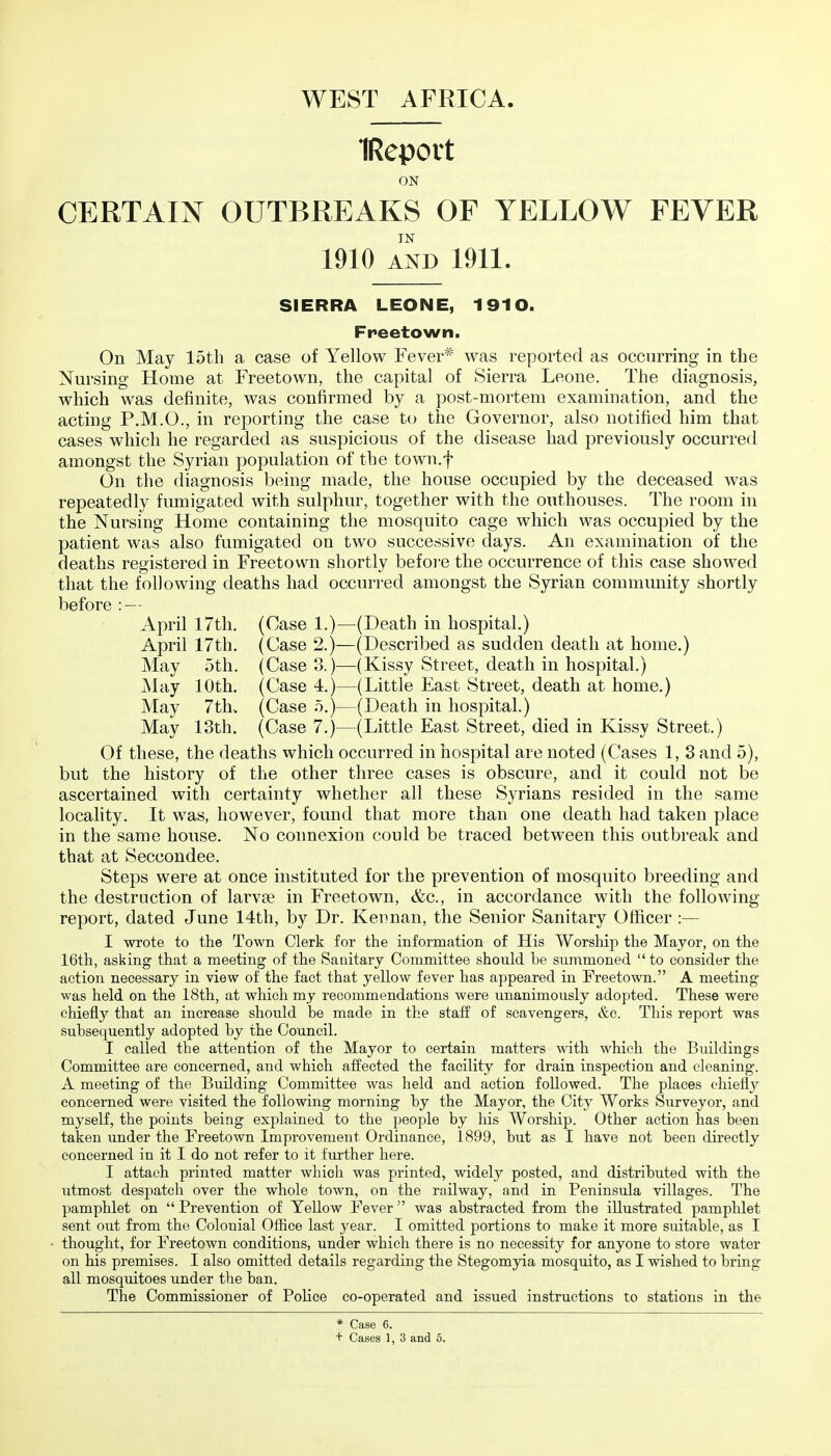 IReport ON CERTAIN OUTBREAKS OF YELLOW FEVER IN 1910 AND 1911. SIERRA LEONE, 1910. Freetown. On May 15th a case of Yellow Fever^ was reported as occurring in the Nursing Home at Freetown, the capital of Sierra Leone. The diagnosis, which was definite, was confirmed by a post-mortem examination, and the acting P.M.O., in reporting the case to the Governor, also notified him that cases which he regarded as suspicious of the disease had previously occurred amongst the Syrian population of the town.f On the diagnosis being made, the house occupied by the deceased was repeatedly fumigated with sulphur, together with the outhouses. The room in the Nursing Home containing the mosquito cage which was occupied by the patient was also fumigated on two successive days. An examination of the deaths registered in Freetown shortly befoi-e the occurrence of this case showed that the following deaths had occurred amongst the Syrian community shortly before : — April 17th. (Case 1.)—(Death in hospital.) April 17th. (Case 2.)—(Described as sudden death at home.) May 5th. (Case 3.)—(Kissy Street, death in hospital.) May 10th. (Case 4.)—(Little East Street, death at home.) May 7th. (Case o.)—(Death in hospital.) May 13th, (Case 7.)—(Little East Street, died in Kissy Street.) Of these, the deaths which occurred in hospital are noted (Cases 1, 3 and 5), but the history of the other three cases is obscure, and it could not be ascertained with certainty whether all these Syrians resided in the same locahty. It was, however, found that more than one death had taken place in the same house. No connexion could be traced between this outbreak and that at Seccondee. Steps were at once instituted for the prevention of mosquito breeding and the destruction of larvse in Freetown, &c., in accordance with the following report, dated June 14th, by Dr. Keiman, the Senior Sanitary Officer :— I wrote to the Town Clerk for the information of His Worship the Mayor, on the 16th, asking that a meeting of the Sanitary Committee should be summoned to consider the action necessary in view of the fact that yellow fever has appeared in Freetown. A meeting- was held on the 18th, at which my recommendations were unanimously adopted. These were chiefly that an increase should be made in the staff of scavengers, &c. This report was subsequently adopted by the Council. I called the attention of the Mayor to certain matters with which the Buildings Committee are concerned, and which affected the facility for drain inspection and cleaning. A meeting of the Building Committee was held and action followed. The places chiefly concerned were visited the following morning by the Mayor, the City Works Surveyor, and myself, the points being explained to the people by his Worship. Other action has been taken under the Freetown Improvement Ordinance, 1899, but as I have not been directly concerned in it I do not refer to it further here. I attach printed matter which was printed, widely posted, and distributed with the utmost despatch over the whole town, on the railway, and in Peninsula villages. The pamphlet on Prevention of Yellow Fever was abstracted from the illustrated pamphlet sent out from the Colouial Office last year. I omitted portions to make it more suitable, as I thought, for Freetown conditions, under which there is no necessity for anyone to store water on his premises. I also omitted details regarding the Stegomyia mosquito, as I wished to bring all mosquitoes under the ban. The Commissioner of Police co-operated and issued instructions to stations in the * Case 6.