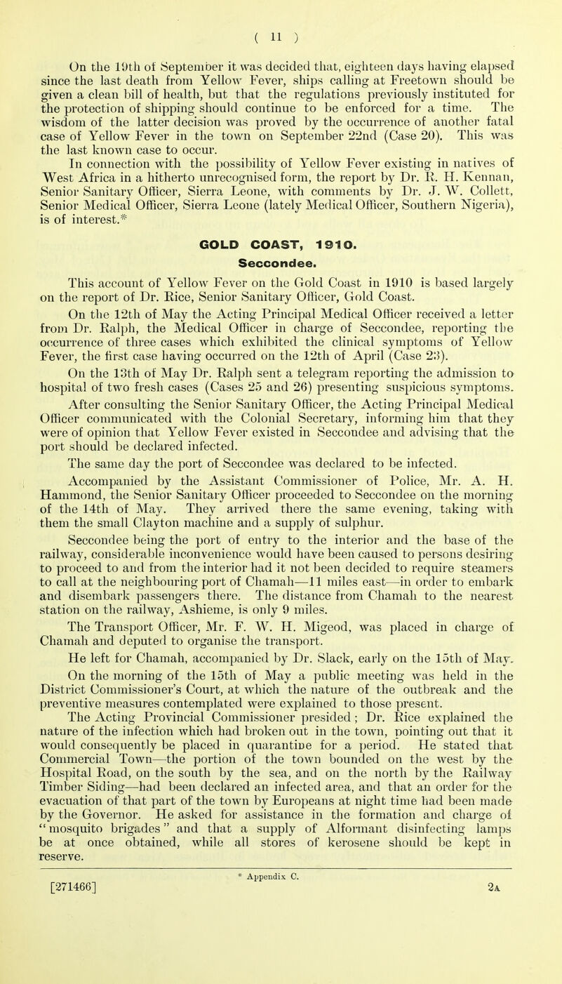 On the 19th of September it was decided that, eighteen days having elapsed since the last death from Yellow Fever, ships calhng at Freetown should be given a clean bill of health, but that the regulations previously instituted for the protection of shipping should continue to be enforced for a time. The wisdom of the latter decision was proved by the occurrence of another fatal case of Yellow Fever in the town on September 22nd (Case 20). This was the last known case to occur. In connection with the possibility of Yellow Fever existing in natives of West Africa in a hitherto unrecognised form, the report by Dr. R. H. Kennan, Senior Sanitary Ofhcer, Sierra Leone, with comments by Dr. J. W. Collett, Senior Medical Officer, Sierra Leone (lately Medical Officer, Southern Nigeria), is of interest. GOLD COAST, 1910. Seccondee. This account of Yellow Fever on the Gold Coast in 1910 is based largely on the report of Dr. Rice, Senior Sanitary Officer, Gold Coast. On the 12th of May the Acting Principal Medical Officer received a letter from Dr. Ralph, the Medical Officer in charge of Seccondee, reporting the occurrence of three cases which exhibited the clinical symptoms of Yellow Fever, the first case having occurred on the 12th of April (Case 2'A). On the loth of May Dr. Ralph sent a telegram reporting the admission to hospital of two fresh cases (Cases 25 and 26) presenting suspicious symptoms. After consulting the Senior Sanitary Officer, the Acting Principal Medical Officer communicated with the Colonial Secretary, informing him that they were of opinion that Yellow Fever existed in Seccondee and advising that the port should be declared infected. The same day the port of Seccondee was declared to be infected. Accompanied by the Assistant Commissioner of Police, Mr. A. H. Hammond, the Senior Sanitary Officer proceeded to Seccondee on the morning of the 14th of May. They arrived there the same evening, taking with them the small Clayton machine and a supply of sulphur. Seccondee being the port of entry to the interior and the base of the railway, considerable inconvenience would have been caused to persons desiring to proceed to and from the interior had it not been decided to require steamers to call at the neighbouring port of Chamah—^11 miles east—in order to embark and disembark passengers there. The distance from Chamah to the nearest station on the railway, Ashieme, is only 9 miles. The Transport Officer, Mr. F. W. H. Migeod, was placed in charge of Chamah and deputed to organise the transport. He left for Chamah, accompanied by Dr. Slack, early on the 15th of May. On the morning of the 15th of May a public meeting was held in the District Commissioner's Court, at which the nature of the outbreak and the preventive measures contemplated were explained to those present. The Acting Provincial Commissioner presided ; Dr. Rice explained the nature of the infection which had broken out in the town, pointing out that it would consequently be placed in quarantine for a period. He stated that Commercial Town—the portion of the town bounded on the west by the Hospital Road, on the south by the sea, and on the north by the Railway Timber Siding—^had been declared an infected area, and that an order for the evacuation of that part of the town by Europeans at night time had been made by the Governor. He asked for assistance in the formation and charge oi  mosquito brigades and that a supply of Alformant disinfecting lamps be at once obtained, while all stores of kerosene should be kept in reserve. [271466] * Appendix C. 2a