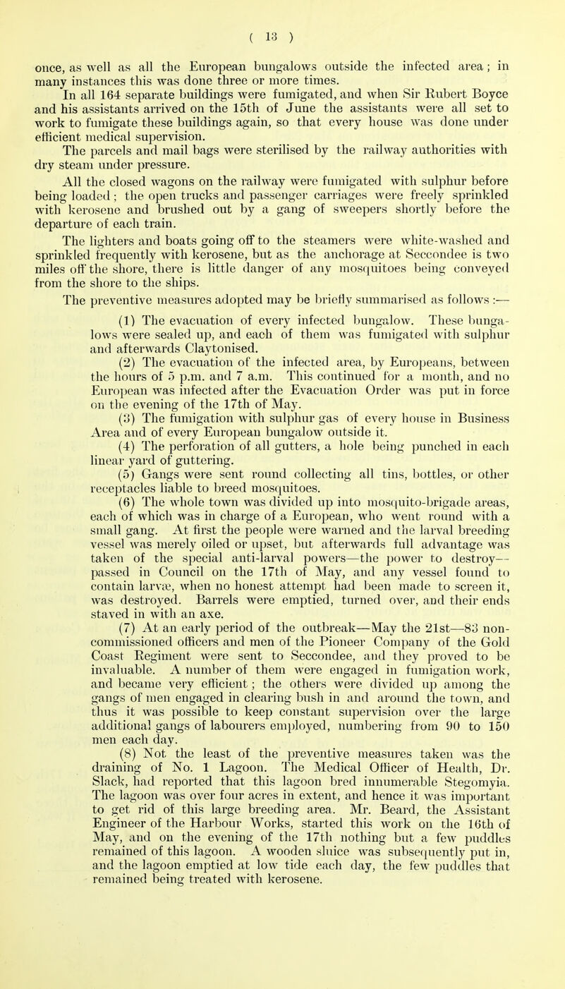 once, as well as all the European bungalows outside the infected area ; in many instances this was done three or more times. In all 164 separate buildings were fumigated, and when Sir Rubert Boyce and his assistants arrived on the 15th of June the assistants were all set to work to fumigate these buildings again, so that every house was done under efficient medical supervision. The parcels and mail bags were sterilised by the railway authorities with dry steam under pressure. All the closed wagons on the railway were fumigated with sulphur before being loaded; the open trucks and passenger carriages were freely sprinkled with kerosene and brushed out by a gang of sweepers shortly before the departure of each train. The lighters and boats going off to the steamers were white-washed and sprinkled frequently with kerosene, but as the anchorage at Seccondee is two miles off the shore, there is little danger of any mosquitoes being conveyed from the shore to the ships. The preventive measures adopted may be briefly summarised as follows :— (1) The evacuation of every infected bungalow. These bunga- lows were sealed up, and each of them was fumigated with sulphur and afterwards Claytonised. (2) The evacuation of the infected area, by Europeans, between the hours of 5 p.m. and 7 a.m. This continued for a month, and no European was infected after the Evacuation Order was put in force on the evening of the 17th of May. (3) The fumigation with sulphur gas of every house in Business Area and of every European bungalow outside it. (4) The perforation of all gutters, a hole being punched in each linear yard of guttering. (5) Gangs were sent round collecting all tins, bottles, or other receptacles liable to breed mosquitoes. (6) The whole town was divided up into mosquito-brigade areas, each of which was in charge of a European, who went round with a small gang. At first the people were warned and the larval breeding vessel was merely oiled or upset, but afterwards full advantage was taken of the special anti-larval powers—the power to destroy— passed in Council on the 17th of May, and any vessel found to contain larvae, when no honest attempt had been made to screen it, was destroyed. Barrels were emptied, turned over, and their ends staved in with an axe. (7) At an early period of the outbreak—May the 21st—83 non- commissioned officers and men of the Pioneer Company of the Gold Coast Regiment were sent to Seccondee, and they proved to be invaluable. A number of them were engaged in fumigation work, and became very efficient; the others were divided up among the gangs of men engaged in clearing bush in and around the town, and thus it was possible to keep constant supervision over the large additional gangs of labourers employed, numbering from 90 to 150 men each day. (8) Not the least of the preventive measures taken was the draining of No. 1 Lagoon. The Medical Officer of Health, Dr. Slack, had reported that this lagoon bred innumerable Stegomyia. The lagoon was over four acres in extent, and hence it was important to get rid of this large breeding area. Mr. Beard, the Assistant Engineer of the Harbour Works, started this work on the 16th of May, and on the evening of the 17th nothing but a few jDuddles remained of this lagoon. A wooden sluice was subsequently put in, and the lagoon emptied at low tide each day, the few puddles that remained being treated with kerosene.