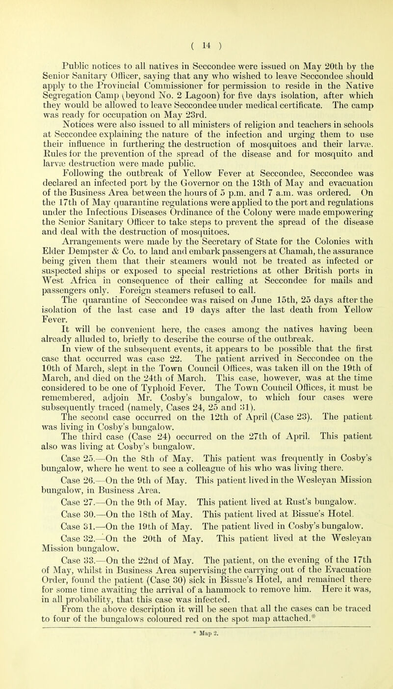 Public notices to all natives in Seccondee were issued on May 20th by the Senior Sanitary Officer, saying that any who wished to leave Seccondee should apply to the Provincial Commissioner for permission to reside in the Native Segregation Camp ^beyond No. 2 Lagoon) for five days isolation, after which they would be allowed to leave Seccondee under medical certificate. The camp was ready for occupation on May 23rd. Notices were also issued to all ministers of religion and teachers in schools at Seccondee explaining the nature of the infection and urging them to use their influence in furthering the destruction of mosquitoes and their larvae. Rules for the prevention of the spread of the disease and for mosquito and larvae destruction were made public. Following the outbreak of Yellow Fever at Seccondee, Seccondee was declared an infected port by the Governor on the 18th of May and evacuation of the Business Area between the hours of 5 p.m. and 7 a.m. was ordered. On the 17th of May quarantine regulations were applied to the port and regulations under the Infectious Diseases Ordinance of the Colony were made empowering the Senior Sanitary Officer to take steps to prevent the spread of the disease and deal with the destruction of mosquitoes. Arrangements were made by the Secretary of State for the Colonies with Elder Dempster & Co. to land and embark passengers at Chamah, the assurance being given them that their steamers would not be treated as infected or suspected ships or exposed to special restrictions at other British ports in West Africa in consequence of their calling at Seccondee for mails and passengers only. Foreign steamers refused to call. The quarantine of Seccondee was raised on June 15tli, 25 days after the isolation of the last case and 19 days after the last death from Yellow Fever. It will be convenient here, the cases among the natives having been already alluded to, briefly to describe the course of the outbreak. In view of the subsequent events, it appears to be possible that the first case that occurred was case 22. The patient arrived in Seccondee on the 10th of March, slept in the Town Council Offices, was taken ill on the 19th of March, and died on the 24tli of March. This case, however, was at the time considered to be one of Typhoid Fever. The Town Council Offices, it must be remembered, adjoin Mr. Cosby's bungalow, to which four cases were subsequently traced (namely. Cases 24, 25 and ol). The second case occurred on the 12th of April (Case 23). The patient was living in Cosby's bungalow. The third case (Case 24) occurred on the 27th of April. This patient also was living at Cosby's bungalow. Case 25.—On the 8th of May. This patient was frequently in Cosby's bungalow, where he went to see a colleague of his who was living there. Case 26.—On the 9th of May. This patient lived in the Wesleyan Mission bungalow, in Business Area. Case 27.—On the 9th of May. This patient lived at Rust's bungalow. Case 30.—On the 18th of May. This patient hved at Bissue's Hotel. Case 31.—On the 19th of May. The patient hved in Cosby's bungalow. Case 32.—On the 20th of May. This patient lived at the Wesleyan Mission bungalow. Case 33.—On the 22nd of May. The patient, on the evening of the 17th of May, whilst in Business Area supervising the carrying out of the Evacuation Order, found the patient (Case 30) sick in Bissue's Hotel, and remained there for some time awaiting the arrival of a hammock to remove him. Here it was, in all probability, that this case was infected. From the above description it will be seen that all the cases can be traced to four of the bungalows coloured red on the spot map attached.* * Map 2.