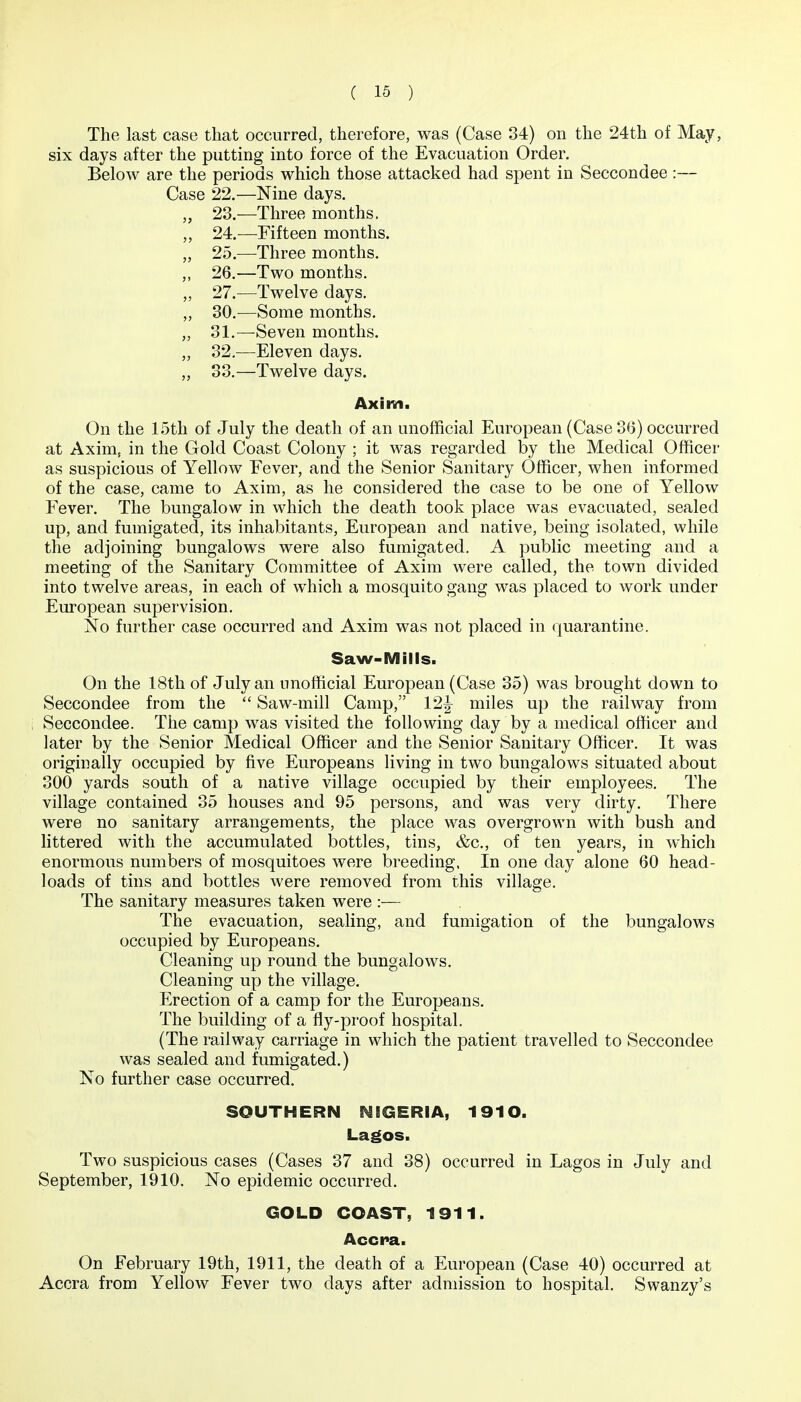 The last case that occurred, therefore, was (Case 34) on the 24th of May, six days after the putting into force of the Evacuation Order, Below are the periods which those attacked had spent in Seccondee :— Case 22.—Nine days. „ 23.—Three months. „ 24.—Fifteen months. „ 25.—Three months. ,, 26,—Two months. „ 27.—Twelve days, ,, 30.^—Some months. „ 31,—Seven months. „ 32,—Eleven days. „ 33,—Twelve days. Axim. On the 15tli of July the death of an unofficial European (Case 36) occurred at Axim, in the Gold Coast Colony ; it was regarded by the Medical Officer as suspicious of Yellow Fever, and the Senior Sanitary Officer, when informed of the case, came to Axim, as he considered the case to be one of Yellow Fever. The bungalow in which the death took place was evacuated, sealed up, and fumigated, its inhabitants, European and native, being isolated, while the adjoining bungalows were also fumigated. A public meeting and a meeting of the Sanitary Committee of Axim were called, the town divided into twelve areas, in each of which a mosquito gang was placed to work under European supervision. No further case occurred and Axim was not placed in (Quarantine. Saw-Mills. On the 18th of July an unofficial European (Case 35) was brought down to Seccondee from the  Saw-mill Camp, 12^ miles up the railway from Seccondee. The camp was visited the following day by a medical officer and later by the Senior Medical Officer and the Senior Sanitary Officer. It was originally occupied by five Europeans living in two bungalows situated about 300 yards south of a native village occupied by their employees. The village contained 35 houses and 95 persons, and was very dirty. There were no sanitary arrangements, the place was overgrown with bush and littered with the accumulated bottles, tins, &c,, of ten years, in which enormous numbers of mosquitoes were breeding. In one day alone 60 head- loads of tins and bottles were removed from this village. The sanitary measures taken were :■— The evacuation, sealing, and fumigation of the bungalows occupied by Europeans. Cleaning up round the bungalows. Cleaning up the village. Erection of a camp for the Europeans. The building of a fly-proof hospital. (The railway carriage in which the patient travelled to Seccondee was sealed and fumigated.) No further case occurred. SOUTHERN NIGERIA, 1910. Lagos. Two suspicious cases (Cases 37 and 38) occurred in Lagos in July and September, 1910. No epidemic occurred. GOLD COAST, 1911. Accra. On February 19th, 1911, the death of a European (Case 40) occurred at Accra from Yellow Fever two days after admission to hospital. Swanzy's