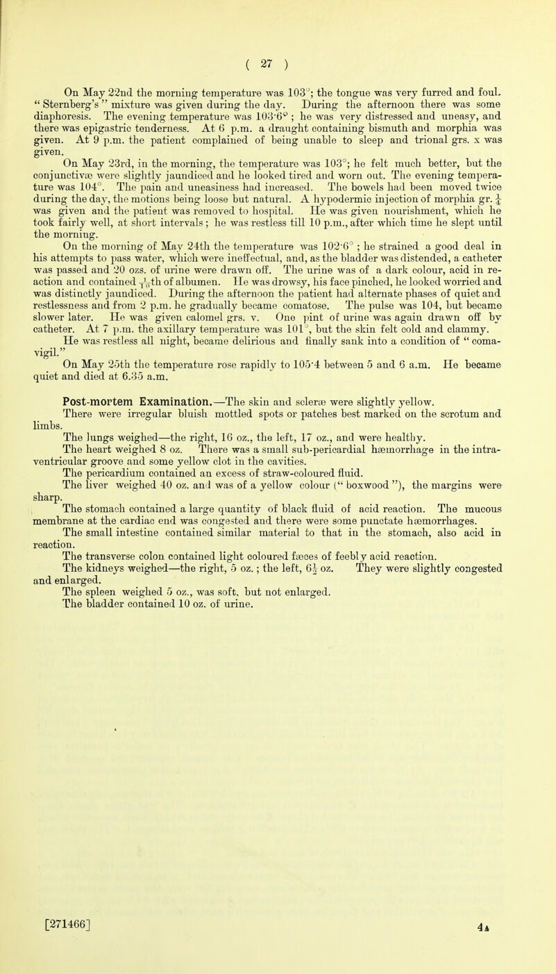 On May 22nd the morning temperature was lOS; the tongne was very furred and foul.  Sternberg's  mixture was given during the day. During the afternoon there was some diaphoresis. The evening temperature was lOB'G ; he was very distressed and uneasy, and there was epigastric tenderness. At 6 p.m. a draught containing bismuth and morphia was given. At 9 p.m. the patient complained of being unable to sleep and trional grs. x was given. On May 23rd, in the morning, the temperature was 103°; he felt much better, but the conjunctivte were slightly jaundiced and he looked tired and worn out. The evening tempera- ture was 104°. The pain and uneasiness had increased. The bowels had been moved twice during the day, the motions being loose but natural. A hypodermic injection of morphia gr. J was given and the patieut was removed to hospital. He was given nourishment, which he took fairly well, at short intervals ; he was restless till 10 p.m., after which time he slept imtil the morning. On the morning of May 24th the temperature was 1026° ; he strained a good deal in his attempts to pass water, which were ineffectual, and, as the bladder was distended, a catheter was passed and 20 ozs. of urine were drawn off. The urine was of a dark colour, acid in re- action and contained yVth of albumen. He was drowsy, his face pinched, he looked worried and was distinctly jaundiced. During the afternoon the patient had alternate phases of quiet and restlessness and from 2 p.m. he gradually became comatose. The pulse was 104, but became slower later. He was given calomel grs. v. One pint of urine was again drawn off by catheter. At 7 p.m. the axillary temperature was lOl'', but the skin felt cold and clammy. He was restless all night, became delirious and finally sank into a condition of  coma- vigil. On May 25th the temperature rose rapidly to 105'4 between 5 and 6 a.m. He became quiet and died at 6.35 a.m. Post-mortem Examination.—The skin and sclerae were slightly yellow. There were irregular bluish mottled spots or patches best marked on the scrotum and limbs. The lungs weighed—the right, IG oz., the left, 17 oz., and were healthy. The heart weighed 8 oz. There was a small sub-perieardial haemorrhage in the intra- ventricular groove and some yellow clot in the cavities. The pericardium contained an excess of straw-coloured fluid. The liver weighed 40 oz. and was of a yellow colour ( boxwood ), the margins were sharp. The stomach contained a large quantity of black fluid of acid reaction. The mucous membrane at the cardiac end was congested and there were some punctate haemorrhages. The small intestine contained similar material to that in the stomach, also acid in reaction. The transverse colon contained light coloured faeces of feebly acid reaction. The kidneys weighed—the right, 5 oz.; the left, Qh oz. They were slightly congested and enlarged. The spleen weighed 5 oz., was soft, but not enlarged. The bladder contained 10 oz. of urine. [271466] 4a