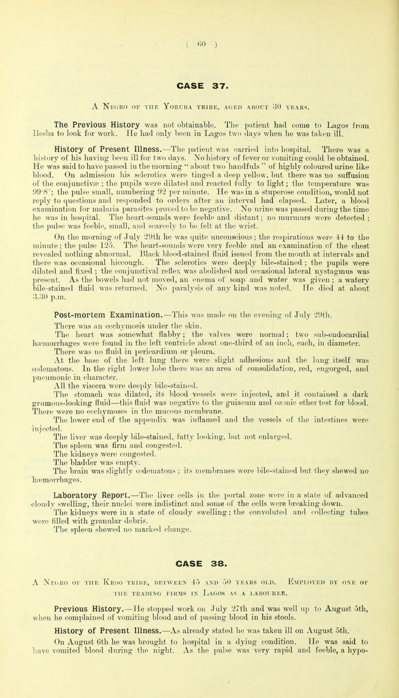 CASE 37. A Negro of the Yoruba tribe, aged about 30 years. The Previous History was not obtainable. The patient had come to Lagos from Ileslia to look for work. lie had onl}^ been in Lagos two days when he was taken ill. History of Present Hlness.—Tlie patient was carried into hospital. There was a liistory of his having been ill for two days. No history of fever or vomiting could be obtained. He was said to have passed in the morning  about two haudfnls  of highly coloured urine like blood. On admission liis sclerotics Avere tinged a deep yellow, but there was no suffusion of the conjunctivte ; the pupils were dilated and reacted fully to light; the temperature was 998^; the pulse small, numbering 92 per minute. He Avas in a stuperose condition, would not reply to questions and responded to orders after an interval had elapsed. Later, a blood examination for malaria parasites proved to be negative. No urine was passed dming the time he was in liospital. The heart-sounds were feeble and distant; no murmurs were detected ; the pulse was feeble, small, and scarcely to be felt at the Avrist. On the morning of July 29th he was quite unconscious; the respirations were 44 to the minute ; the pulse 12o. The lieart-souuds were very feeble and an examination of the chest revealed nothing abnormal. Black l^lood-stained fluid issued from the mouth at intervals and there was occasional liiccough. The sclerotics were deeply bile-stained ; the pupils were ■dilated and fixed ; the conjunctival reflex was abolished and occasional lateral nystagmus was present. As the bowels had not moved, an enema of soap and water was given ; a watery bile-stained fluid was returned. No paralysis of any kind was noted. He died at about o.oO p.m. Post-mortem Examination.---Tiiis was made on tlie evening of July 29th. There was an ecchymosis under the skin. The heart was somewhat flabby; the valves were normal; two sub-endocardial haemorrhages Avere found in the left A^entriele about one-third of an inch, each, in diameter. There Avas no fluid in pericardium or pleura. At the base of the left lung there were slight adhesions and the lung itself was cedematous. In the right lower lolie there AA-as an area of consolidation, red, engorged, and pneumonic in charactei'. All the viscera Avere deeply liile-stained. Tlie stomach Avas dilated, its blood vessels were injected, and it contained a dark grumous-looking fluid—this fluid was negative to the guiaeum and ozonic ether test for blood. Tliere Avere no ecchymoses i]i the mucous membrane. The lower end of the appendix was inflamed and the vessels of the intestines Avere injected. The liver was deeply bile-stained, fatty looking, but not enlarged. The spleen was flrm and congested. The kidneys were congested. The bladder was empty. The brain was slightly o^deraatous ; its membranes Avere l}ile-stained but they shewed no Tifemorrhages. Laboratory Report.—The liver cells in tlie portal zone were in a state of advanced ■cloudy swelling, their nuclei Avere indistinct and some of the cells Avere breaking down. The kidneys were in a state of cloudy swelling; the convoluted and collecting tubes were filled with granular debris. The spleen shewed no marked cliange. CASE 38. A Negro of the Kroo tribe, bei ween 45 and 50 years old. Eau'eoyei) nx oxe of THE TRADING FIRAIS IX LaGOS AS A LABOURER. Previous History.—He stopped Avork on July 27th and was Avell up to August 5th, when he complained of vomiting blood and of passing blood in his stools. History of Present Hlness.—As already stated he was taken ill on August 5th. On August 6th he was brought to hospital in a dying condition. He was said to have vomited blood during the niglit. As the pulse Avas very rapid and feeble, a hypo- i