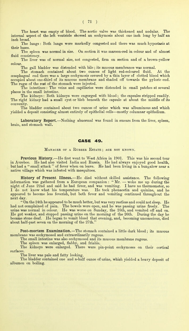 The heart was empty of blood. The aortic valve was thickened and nodular. The internal aspect of the left ventricle showed an ecohymosis about one inch long by half an inch broad. The lungs : Both lungs were markedly congested and there was much hypostasis at their bases. The spleen was normal in size. On section it was maroon-red in colour and of almost fluid consistency. The liver was of normal size, not congested, firm on section and of a brown-yeUow colour. The gall bladder was distended with bile; its mucous membrance was normal. The stomach contained about two ounces of light red-coloured fluid. At the oesophageal end there was a large ecchymosis covered by a thin layer of clotted blood which occupied about one-third of its mucous membrane and shaded off towards the pyloric end. The rugse of the rest of the stomach were injected. The intestines : The veins and capillaries were distended in small patches at several places in the small intestine. The kidneys: Both kidneys were engorged with blood; the capsules stripped readily. The right kidney had a small cyst or bleb beneath the capsule at about the middle of its convexity. The bladder contained about two ounces of urine which was albuminous and which yielded a deposit consisting almost entirely of epithelial cells—mostly columnar epithelium. Laboratory Report.—Nothing abnormal was found in smears from the liver, spleen, brain, and stomach wall. CASE 49. Manager of a Rubber Estate ; age not known. Previous History.—He first went to West Africa in 1901. This was his second toui- in Avreboo. He had also visited India and Russia. He had always enjoyed good health, but had a  small attack  of fever when on leave. He had been living in a bungalow near a native village which was infested with mosquitoes. History of Present Hlness.—He died without skilled assistance. The following information was gathered from a European companion :  Mr. — woke me up during the night of June 22nd and said he had fever, and was vomiting. I have no thermometer, so I do not know what his temperature was. He took phenacetin and quinine, and he appeared to become less feverish, but both fever and vomiting continued throughout the next day.  On the 24th he appeared to be much better, but was very restless and could not sleep. He had not complained of pain. The bowels were open, and he was passing urine freely. The urine was normal in colour. He was worse on Sunday, the 25th, and vomited off and on. He got weaker, and stopped passing urine on the morning of the 26th. During the day he became stone deaf. He began to vomit blood that evening, and, becoming unconscious, died about half-past seven on the morning of the 27th. Post-mortem Examination.—The stomach contained a little dark blood; its mucous membrane was ecchymosed and extraordinarily rugous. The small intestine was also ecchymosed and its mucous membrane rugous. The spleen was enlarged, flabby, and friable. The kidneys were enlarged. There were pin-point ecchymoses on their cortical surfaces. The liver was pale and fatty looking. The bladder contained one and a-half ounce of urine, which yielded a heavy deposit of albumen on boiling.