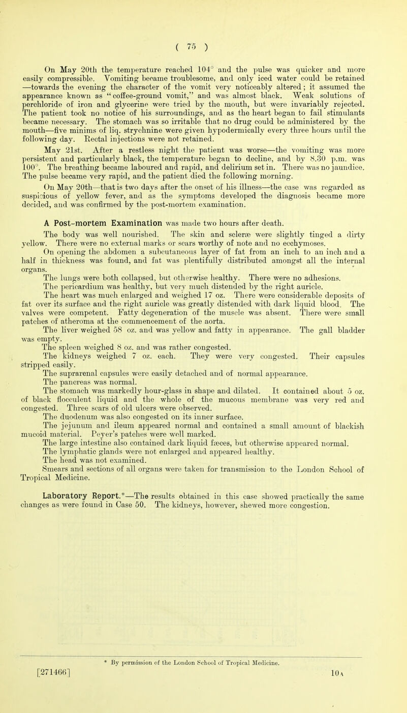 On May 20tli the temperature reached 104° and the pulse was quicker and more easily compressible. Vomiting became troublesome, and only iced water could be retained —towards the evening the character of the vomit very noticeably altered; it assumed the appearance known as  coffee-ground vomit, and was almost black. Weak solutions of perchloride of iron and glycerine were tried by the mouth, but were invariably rejected. The patient took no notice of his surroundings, and as the heart began to fail stimulants became necessary. The stomach was so irritable that no drug could be administered by the mouth—five minims of liq. strychnine were given hypodermically every three hours until the following day. Rectal injections were not retained. May 21st. After a restless night the patient was worse—the vomiting was more persistent and particularly black, the temperature began to decline, and by 8.30 p.m. was 100°. The breathing became laboured and rapid, and delirium set in. There was no jaundice. The pulse became very rapid, and the patient died the following morning. On May 20th—that is two days after the onset of his illness—the case was regarded as suspicious of yellow fever, and as the symptoms developed the diagnosis became more decided, and was confirmed by the post-mortem examination. A Post-mortem Examination was made two hours after death. The body was well nourished. The skin and sclerse were slightly tinged a dirty yellow. There were no external marks or scars worthy of note and no ecchymoses. On opening the abdomen a subcutaneous layer of fat from an inch to an inch and a half in thickness was found, and fat was plentifully distributed amongst all the internal organs. The lungs were both collapsed, but otherwise healthy. There were no adhesions. The pericardium was healthy, but very much distended by the right auricle. The heart was much enlarged and weighed 17 oz. There were considerable deposits of fat over its surface and the right auricle was greatly distended with dark liquid blood. The valves were competent. Fatty degeneration of the muscle was absent. There were small patches of atheroma at the commencement of the aorta. The liver weighed 58 oz. and was yellow and fatty in appearance. The gall bladder was empty. The spleen weighed 8 oz. and was rather congested. The kidneys weighed 7 oz. each. They were very congested. Their capsules stripped easily. The suprarenal capsules were easily detached and of normal appearance. The pancreas was normal. The stomach was markedly hour-glass in shape and dilated. It contained about 5 oz. of black flocculent liquid and the whole of the mucous membrane was very red and congested. Three sears of old ulcers were observed. The duodenum was also congested on its inner surface. The jejunum and ileum appeared normal and contained a small amount of blackish mucoid material. Peyer's patches were well marked. The large intestine also contained dark liquid f£eces, but otherwise appeared normal. The lymphatic glands were not enlarged and appeared healthy. The head was not examined. Smears and sections of all organs were taken for transmission to the London School of Tropical Medicine. Laboratory Report.*—The results obtained in this case showed practically the same changes as were found in Case 50. The kidneys, however, shewed more congestion. [271466]