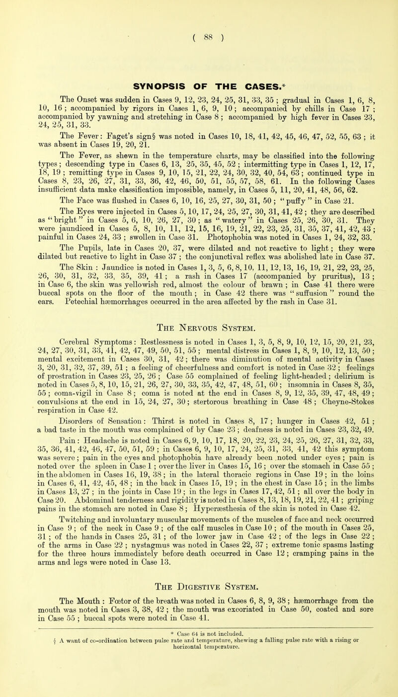 SYNOPSIS OF THE CASES.'' The Onset was sudden in Cases 9, 12, 23, 24, 25, 31, 33, 35 ; gradual in Cases 1, 6, 8, 10, 16 ; accompanied by rigors in Cases 1, 6, 9, 10; accompanied by chills in Case 17 ; accompanied by yawning and stretching in Case 8 ; accompanied by high fever in Cases 23, 24, 25, 31, 33. The Fever: Faget's sign§ was noted in Cases 10, 18, 41, 42, 45, 46, 47, 52, 55, 63 ; it was absent in Cases 19, 20, 21. The Fever, as shewn in the temperature charts, may be classified into the following types; descending type in Cases 6, 13, 25, 35, 45, 52 ; intermitting type in Cases 1, 12, 17, 18, 19 ; remitting type in Cases 9, 10, 15, 21, 22, 24, 30, 32, 40, 54, 63; continued type in Cases 8, 23, 26, 27, 31, 33, 36, 42, 46, 50, 51, 55, 57, 58, 61. In the following Cases insufficient data make classification impossible, namely, in Cases 5, 11, 20, 41, 48, 56, 62. The Face was flushed in Cases 6, 10, 16, 25, 27, 30, 31, 50 ;  puffy  in Case 21. The Eyes were injected in Cases 5,10, 17, 24, 25, 27, 30, 31, 41, 42 ; they are described as bright in Cases 5, 6, 10, 26, 27, 30; as watery in Cases 25, 26, 30, 31. They were jaundiced in Cases 5, 8, 10, 11, 12, 15, 16, 19, 21, 22, 23, 25, 31, 35, 37, 41, 42, 43 ; painful in Cases 24, 33 ; swollen in Case 31. Photophobia was noted in Cases 1, 24, 32, 33. The Pupils, late in Cases 20, 37, were dilated and not reactive to light; they were dilated but reactive to light in Case 37 ; the conjunctival reflex was abolished late in Case 37. The Skin : Jaundice is noted in Cases 1, 3, 5, 6, 8,10, 11, 12,13, 16, 19, 21, 22, 23, 25, 26, 30, 31, 32, 33, 35, 39, 41 ; a rash in Cases 17 (accompanied by pruritus), 13 ; in Case 6, the skin was yellowish red, almost the colour of brawn ; in Case 41 there were buccal spots on the floor of the mouth ; in Case 42 there was  suffusion  round the ears. Petechial haemorrhages occurred in the area affected by the rash in Case 31. The Nervous System. Cerebral Symptoms: Restlessness is noted in Cases 1, 3, 5, 8, 9, 10, 12, 15, 20, 21, 23, 24, 27, 30, 31, 33, 41, 42, 47, 49, 50, 51, 55; mental distress in Cases 1, 8, 9, 10, 12, 13, 50; mental excitement in Cases 30, 31, 42; there was diminution of mental activity in Cases 3, 20, 31, 32, 37, 39, 51; a feeling of cheerfulness and comfort is noted in Case 32 ; feelings of prostration in Cases 23, 25, 26 ; Case 55 complained of feeling Kght-headed; delirium is noted in Cases 5, 8, 10, 15, 21, 26, 27, 30, 33, 35, 42, 47, 48, 51, 60 ; insomnia in Cases 8, 35, 55 ; coma-vigil in Case 8; coma is noted at the end in Cases 8, 9, 12, 35, 39, 47, 48, 49; convulsions at the end in 15, 24, 27, 30; stertorous breathing in Case 48 ; Cheyne-Stokes respiration in Case 42. Disorders of Sensation: Thirst is noted in Cases 8, 17; hunger in Cases 42, 51 ; a bad taste in the mouth was complained of by Case 23 ; deafness is noted in Cases 23, 32, 49. Pain: Headache is noted in Cases 6, 9, 10, 17, 18, 20, 22, 23, 24, 25, 26, 27, 31, 32, 33, 35, 36, 41, 42, 46, 47, 50, 51, 59 ; in Cases 6, 9, 10, 17, 24, 25, 31, 33, 41, 42 this symptom was severe ; pain in the eyes and photophobia have already been .noted under eyes ; pain is noted over the spleen in Case 1 ; over the liver in Cases 15, 16 ; over the stomach in Case 55 ; in the abdomen in Cases 16, 19, 38; in the lateral thoracic regions in Case 19; in the loins in Cases 6, 41, 42, 45, 48 ; in the back in Cases 15, 19; in the chest in Case 15 ; in the limbs in Cases 13, 27 ; in the joints in Case 19 ; in the legs in Cases 17,42, 51; all over the body in Case 20. Abdominal tenderness and rigidity is noted in Cases 8,13, 18,19, 21, 22, 41; griping pains in the stomach are noted in Case 8; Hypersesthesia of the skin is noted in Case 42. Twitching and involuntary muscular movements of the muscles of face and neck occurred in Case 9 ; of the neck in Case 9 ; of the calf muscles in Case 10 ; of the mouth in Cases 25, 31 ; of the hands in Cases 25, 31; of the lower jaw in Case 42 ; of the legs in Case 22 ; of the arms in Case 22 ; nystagmus was noted in Cases 22, 37 ; extreme tonic spasms lasting for the three hours immediately before death occurred in Case 12; cramping pains in the arms and legs were noted in Case 13. The Digestive System. The Mouth : Foetor of the breath was noted in Cases 6, 8, 9, 38 ; haemorrhage from the mouth was noted in Cases 3, 38, 42 ; the mouth was excoriated in Case 50, coated and sore in Case 55 ; buccal spots were noted in Case 41. * Case 64 is not included. § A want of co-ordination between pulse rate and temperature, shewing a falling pulse rate with a rising or horizontal temperature.