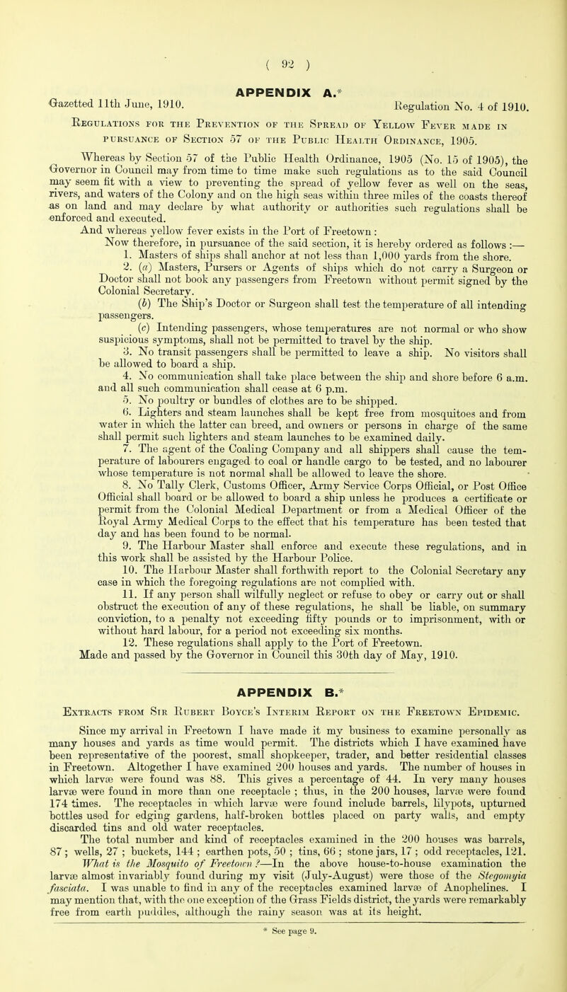 APPENDIX A.* Oazetted 11th June, 1910. Regulation No, 4 of 1910. Eegxjlations for the Prevention of the Spread of Yellow Fever made in PURSUANCE OF SeCTION 57 OF THE PuBLIC HeALTH ORDINANCE, 1905. Whereas by Section 57 of the Public Health Ordinance, 1905 (No. 15 of 1905), the €rovernor in Council may from time to time make such regulations as to the said Council may seem fit with a view to preventing the spread of yellow fever as well on the seas, rivers, and waters of the Colony and on the high seas within three miles of the coasts thereof as on land and may declare by what authority or authorities such regulations shall be enforced and executed. And whereas yellow fever exists in the Port of Freetown: Now therefore, in pursuance of the said section, it is hereby ordered as follows :— 1. Masters of ships shall anchor at not less than 1,000 yards from the shore. 2. (ff) Masters, Pursers or Agents of ships whiclx do not carry a Surgeon or Doctor shall not book any passengers from Freetown without permit signed by the Colonial Secretary. (b) The Ship's Doctor or Surgeon shall test the temperature of all intending passengers. (c) Intending passengers, whose temperatures are not normal or who show suspicious symptoms, shall not be permitted to travel by the ship. 3. No transit passengers shall be permitted to leave a ship. No visitors shall be allowed to board a ship. 4. No communication shall take place between the ship and shore before 6 a.m. and all such communication shall cease at 6 p.m. 5. No poultry or bundles of clothes are to be shipped. 6. Lighters and steam launches shall be kept free from mosquitoes and from water in Avhich the latter can breed, and owners or persons in charge of the same shall permit such lighters and steam launches to be examined daily. 7. The agent of the Coaling Company and all shippers shall cause the tem- perature of labourers engaged to coal or handle cargo to be tested, and no labourer whose temperature is not normal shall be allowed to leave the shore. 8. No Tally Clerk, Customs Officer, Army Service Corps Official, or Post Office Official shall board or be allowed to board a ship unless he produces a certificate or permit from the Colonial Medical Department or from a Medical Officer of the Eoyal Army Medical Corps to the effect that his temperature has been tested that day and has been found to be normal. 9. The Harbour Master shall enforce and execute these regulations, and in this work shall be assisted by the Harbour Police. 10. The Harbour Master shall forthwith report to the Colonial Secretary any case in which the foregoing regulations are not complied with. 11. If any person shall wilfully neglect or refuse to obey or carry out or shall obstruct the execution of any of these regulations, he shall be liable, on summary conviction, to a penalty not exceeding fifty pounds or to imprisonment, with or without hard labour, for a period not exceeding six months. 12. These regulations shall apply to the Port of Freetown. Made and passed by the Governor in Council this 30th day of May, 1910. APPENDIX B. Extracts from Sir Eubert Boyce's Interim Eeport on the Freetown Epidemic. Since my arrival in Freetown I have made it my business to examine personally as many houses and yards as time would permit. The districts which I have examined have been representative of the poorest, small shopkeeper, trader, and better residential classes in Freetown. Altogether I have examined 200 houses and yards. The number of houses in which larvae were found was 88. This gives a percentage of 44. In very many houses larvse were found in more than one receptacle ; thus, in the 200 houses, larvte were found 174 times. The receptacles in which larvte were found include barrels, lilypots, upturned bottles used for edging gardens, half-broken bottles placed on party walls, and empty discarded tins and old water receptacles. The total number and kind of receptacles examined in the 200 houses was barrels, 87 ; wells, 27 ; buckets, 144 ; earthen pots, 50 ; tins, 66 ; stone jars, 17 ; odd receptacles, 121. What is the Mosquito of Freetou-n ?—In the above house-to-house examination the larvse almost invariably found during my visit (July-August) were those of the Stegoiuyia fasciata. I was unable to find in any of the receptacles examined larvae of Anophelines. I may mention that, with the one exception of the Grass Fields district, the yards were remarkably free from earth puddles, although the rainy season was at its height. See page 9.