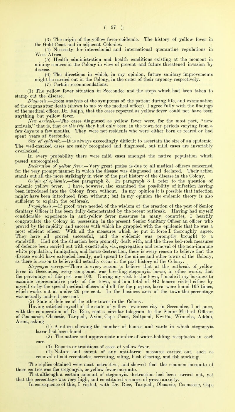 (3) The origin of the yellow fever epidemic. The history of yellow fever in the Grold Coast and in adjacent Colonies. (4) Necessity for intercolonial and international quarantine regulations in West Africa. (5) Health administration and health conditions existing at the moment in mining centres in the Colony in view of present and future threatened invasion by disease. (6) The directions in which, in my opinion, future sanitary improvements might he carried out in the Colony, in the order of their urgency respectively. (7) Certain recommendations. (1) The yellow fever situation in Seccondee and the steps which had been taken to stamp out the disease. Diagnosis.—From analysis of the symptoms of the patient during life, and examination of the organs after death (shown to me by the medical officer), I agree fully with the findings of the medical ofiicer. Dr. Ralph, that the cases reported as yellow fever could not have been anything but yellow fever. New arrivals.—The cases diagnosed as yellow fever were, for the most part,  new arrivals, that is, that on this trip they had only been in the town for periods varying from a few days to a few months. They were not residents who were either born or reared or had spent years at Seccondee. Size of epidemic.—It is always exceedingly difficult to ascertain the size of an epidemic. The well-marked cases are easily recognised and diagnosed, but mild cases are invariably overlooked. In every probability there were mild cases amongst the native population which passed unrecognised. Declaration of yellow fever.—Very great praise is due to all medical officers concerned for the very prompt manner in which the disease was diagnosed and declared. Their action stands out all the more strikingly in view of the past history of the disease in the Colony. Origin of epidemic.—See paragraph 3. In paragraph 3 I refer to the question of endemic yellow fever. I have, however, also examined the possibility of infection having been introduced into the Colony from without. lu my opinion it is possible that infection might have been introduced from without; but in my opinion the endemic theory is also sufficient to explain the outbreak. Prophylaxis.—If proof were needed of the wisdom of the creation of the post of Senior Sanitary Officer it has been fully demonstrated by the recent outbreak. Having had myself considerable experience in anti-yellow fever measures in many countries, I heartily congratulate the Colony in possessing in the present Senior Sanitary Officer an officer who proved by the rapidity and success with which he grappled with the epidemic that he was a most efficient officer. With all the measures which he put in force I thoroughly agree. They have all proved successful, and the epidemic was promptly brought to a standstill. Had not the situation been promptly dealt with, and the three bed-rock measures of defence been carried out with exactitude, viz., segregation and removal of the non-immune white population, fumigation, and larvte destruction, there is every reason to believe that the disease would have extended locally, and spread to the mines and other towns of the Colony, as there is reason to believe did actually occur in the past history of the Colony. Stegoinyia survey.—There is every reason to believe that at the outbreak of yellow fever in Seccondee, every compound was breeding stegomyia larvfe, in other words, that the percentage of this pest was 100. During my visit to the town, I made it my business to examine representative parts of the town, and in a total of 842 hoiises visited either by myself or by the special medical officers told off for the purpose, larvae were found 165 times, which works out at under 20 per cent. In the business area of the town the percentage was actually under 1 per cent. (2) State of defence of the other towns in the Colony. Having satisfied myself of the state of yellow fever security in Seccondee, I at once, with the co-operation of Dr. Rice, sent a circular telegram to the Senior Medical Officers of Coomassie, Obuassie, Tarquah, Axim, Cape Coast, Saltpond, Kwitta, Winneba, Addah, Accra, asking (1) A return showing the number of houses and yards in which stegomyia larvae had been found. (2) The nature and approximate number of water-holding receptacles in each case. (3) Reports or traditions of cases of yellow fever. (4) Nature and extent of any anti-larvae measures carried out, such as removal of odd receptacles, screening, oiling, bush clearing, and fish stocking. The replies obtained were most instructive, and showed that the common mosquito of these centres was the stegomyia, or yellow fever mosquito. That although a certain amount of stegomyia destruction had been carried out, yet that the percentage was very high, and constituted a source of grave anxiety. In consequence of this, I visited, with Dr. Rice, Tarquah, Obuassie, Coomassie, Cape