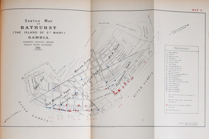 Sketch Map O F (THE ISLAND OF ST IVIARY GAMB lA. SHEWING HOUSES WHERE YELLOW FEVER OCCURRED. J91L References 1 Albert Market 2 Barracks 3 Bathurst Gaoi 5 Colonial Flag Staff. 6 Colonial Church 7 Coal Depot 8 Customs Warehouse. 9 Customs Boathouse. 10 Goyernment House 11 Military Hospital 12 Merchants Gunpowder Magazine 13 S/(//ce GateHolfDie. 14 OneGunBattery 15 Sluice Gate (Box Bar). 17 ft/6//c Necessaries 18 Slaughter House 19 SuGunBaUery 20 W Gun Battery 21 Victoria Hospital Blue marks the houses occupied by Syrians fled marks the houses occupied by Europeans. Government European officers quarters ^ A'ew Bungalow Colonial Engineers Of rice Bathurst, Gambia ■