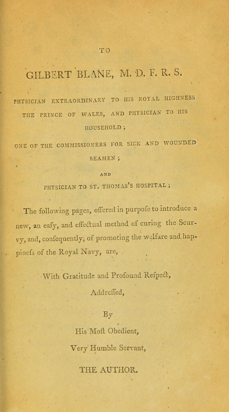 TO GILBERT BLANE, M. D. F. R. S. ► I s PHYSICIAN extraordinary TO HIS ROYAL HIGHNESS THE PRINCE OF WALES, AND PHYSICIAN TO HIS HOUSEHOLD ; ONE OF THE COMMISSIONERS FOR SICK AND WOUNDED SEAMEN ; « AND PHYSICIAN TO ST. THOMAs’S HOSPITAL J I ' The following pages, oifered in purpofe to introduce a new, an eafy, and effeaual method of curing the Scur- vy, and, confeq^uentlyj of promoting the welfare and.hap- pinefs of the Royal Navy, are, . ‘ » \ - With Gratitude and Profound Refped, Add relied, By His Moll Obedient, Very Humble Servant, THE AUTHOR.