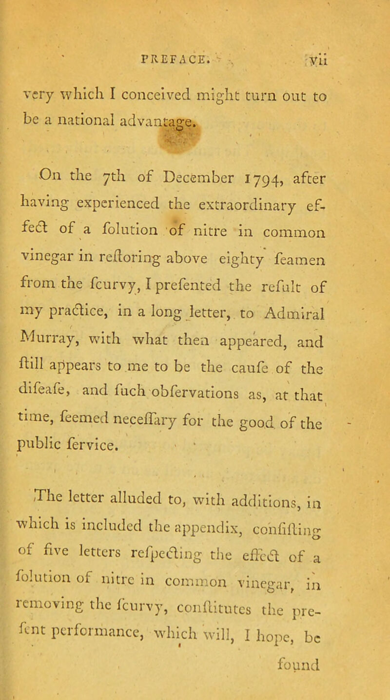 very which I conceived might turn out to be a national advantage. On the yth of December 1794, after having experienced the extraordinary ef- fect of a folution of nitre in common vinegar in redoring above eighty feamen from the feurvy, I prefented the refult of my pradice, in a long letter, to Admiral f Murray, with what then appeared, and dill appears to me to be the caufe of the difeafe, and fuch obfervations as, at that i time, feemed necelTary for the good, of the public fervice. ■ ‘ I 'The letter alluded to, with additions, in which is included the appendix, confiding of five letters refpcaing the edeed of a folution of nitre in common vinegar, in removing the fburvy, conditutes the pre- dnt performance, which will, I hope, be found