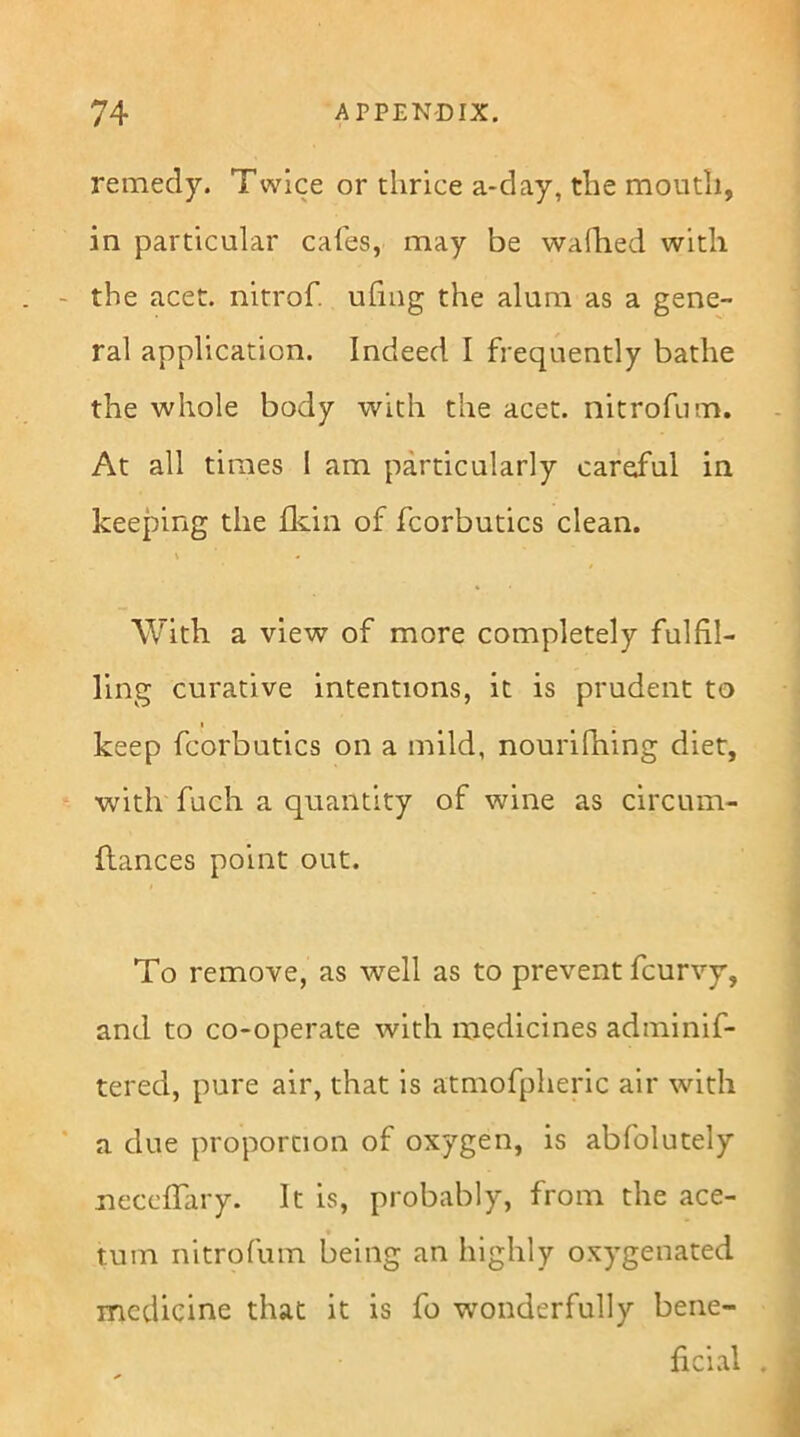 remedy. Twice or thrice a-day, the mouth, in particular cafes, may be wafhed with the acet. nitrof. uling the alum as a gene- ral application. Indeed I frequently bathe the whole body with the acet. nitrofum. At all times I am particularly careful in keeping the fkin of fcorbutics clean. \ < With a view of more completely fulfil- ling curative intentions, it is prudent to I keep fcorbutics on a mild, nourilhing diet, with fuch a quantity of wine as circum- flances point out. To remove, as well as to prevent fcurvy, and to co-operate with medicines adminif- tered, pure air, that is atmofpheric air with a due proportion of oxygen, is abfolutely neccffary. It is, probably, from the ace- tum nitrofum being an highly oxygenated medicine that it is fo wonderfully bene- ficial