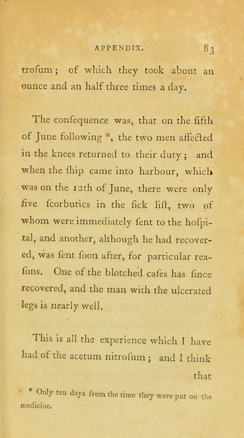 trofum; of which they took about an ounce and an half three times a day. The confequence was, that on the,fifth of June following^, the two men affedled I in the knees returned to their duty ; and when the fliip came into harbour, which was on the 12th of June, there were only five fcorbutics in the fick lift, two of whom were immediately fent to the hofpi- tal, and another, although he had recover- ed, was fent foon afterj for particular rea- fons. One of the blotched cafes has fince recovered, and the man with the ulcerated legs is nearly well. / This is all the experience which I have had of the acetum nitrofum ; and 1 think that * Only ten days from the time tliey were put on tlie medicine.