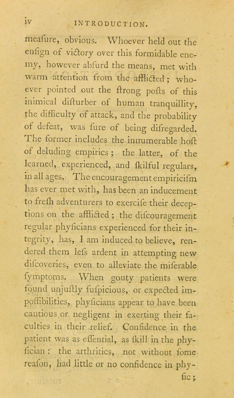 meafure, obvious. Whoever held out the enlign of vidory over this formidable ene- my, however abfurd the means, met with warm attention from the afflidted ; who- ever pointed cut the ftrong polls of this inimical difturber of human tranquillity, the difficulty of attack, and the probability of defeat, was fure of being difregarded. The former includes the innumerable hofi: of deluding empirics ; the latter, of the learned, experienced, and fkilful regulars, in all ages. The encouragement empiricifm has ever met with, has been an inducement to frefli adventurers to exercife their decep- tions on the afflidled; the difcourag-ement regular phyficians experienced for their in- tegrity, has, I am induced to believe, ren- dered them^ lefs ardent in attempting new difcoveries, even to alleviate the miferable fymptoms. When gouty patients were found Linjufily fulpicious, or expected im- pofiibilities, phyficians appear to have been cautious or negligent in exerting their fa- culties in their relief. Confidence in the patient was as eflential, as Iklll in the phy- fician r the arthritics, not without fome reafon, had little or no confidence in phy- fic;
