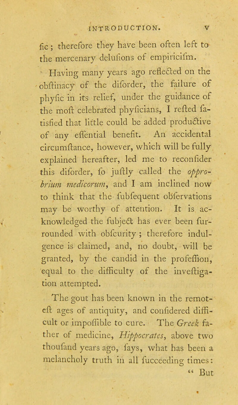 fic; therefore they have been often left to the mercenary deliilions of empiricifm. ' Having many years ago reflefted on the obftinacy of the diforder, the failure of phyfic in its relief, under the guidance of the moft celebrated phyficians, I refted fa- tisfied that little could be added produdlive of any effential benefit. An accidental circumflance, however, which will be fully explained hereafter, led me to reconfider this diforder, fo juftly called the oppro- brium medicortm, and I am inclined now to think that the fubfequent obfervations may be worthy of attention. It is ac- knowledged the fubjedl has ever been fur- rounded with obfcurity ; therefore indul- gence is claimed, and, no doubt, will be granted, by the candid in the profeffion, equal to the difficulty of the inveftiga- tion attempted. The gout has been known in the remot- cfi; ages of antiquity, and confidered diffi- cult or impoffible to cure. The Greek fa- ther of medicine, Hippocrates, above two thoufand years ago, fays, what has been a melancholy truth in all lucceeding times: But