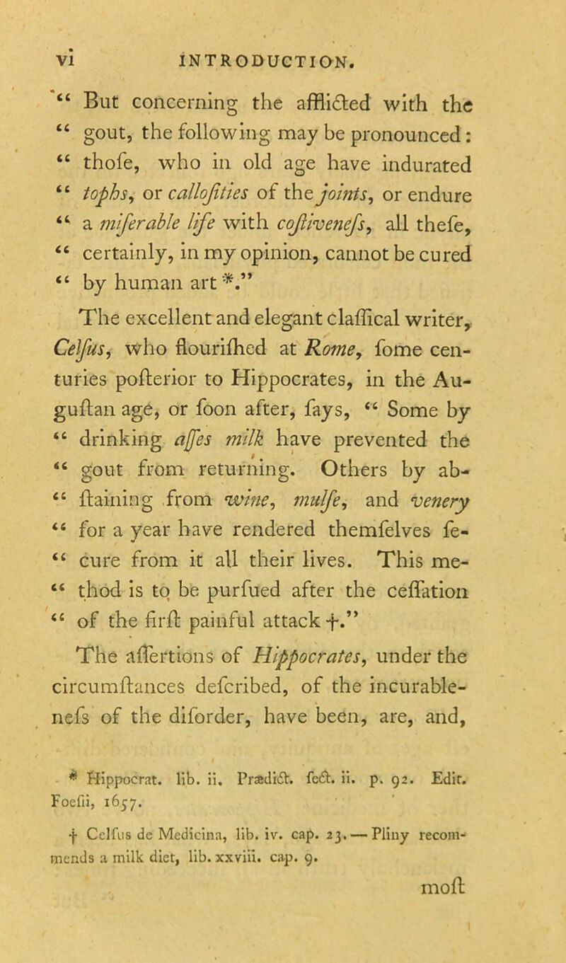 “ But concerning the afflidled with the “ gout, the following may be pronounced: “ thofe, who in old age have indurated “ tophs^ on callojities of xht joints, or endure “ a miferable life with cojiivenefs, all thefe, “ certainly, in my opinion, cannot be cured by human art The excellent and elegant claffical writer, Celfus, who flourifhed at Rome, fome cen- turies pofterior to Hippocrates, in the Au- guftan age, or foon after, fays, “ Some by “ drinking a[fes milk have prevented the i * “ gout from returning. Others by ab- “ ftaining from wine, mulfe, and venery “ for a year have rendered themfelves fe- “ cure from it all their lives. This me- “ thod is to be purfued after the ceffatioii “ of the firft painful attack f.” The aflertions of Hippocrates, under the circumftances deferibed, of the incurable- nefs of the diforder, have been, are, and, / ^ Hippocrat. lib. li. Pradift. feft. il. p. 92. Edit. Foefii, 1657. f Celfus de Medicina, lib. iv. cap. 23. — Pliny recom- mends a milk diet, lib. xxviii. cap. 9. mofl;