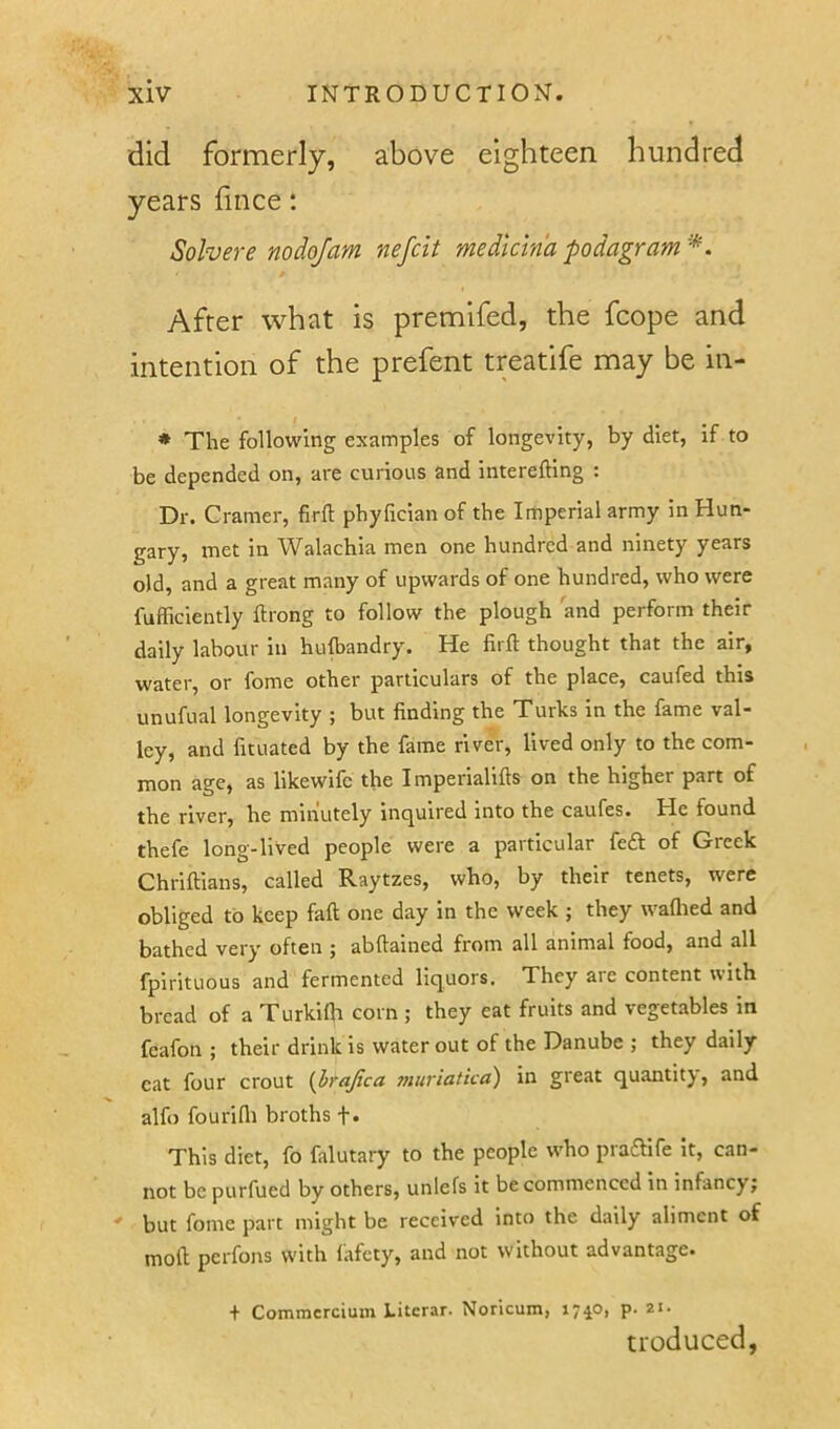 did formerly, above eighteen hundred years hnce: Solvere nodojam nefcit medicin'a podagram'*. After what is premifed, the fcope and intention of the prefent treatife may be in- ♦ The following examples of longevity, by diet, if to be depended on, are curious and interefting : Dr. C ramer, firft phylician of the Imperial army in Hun- gary, met in Walachia men one hundred and ninety years old, and a great many of upwards of one hundred, who were fufliciently ftrong to follow the plough and perforin their daily labour in hulbandry. He firfl: thought that the air, water, or fome other particulars of the place, caufed this unufual longevity ; but finding the Turks in the fame val- ley, and fituated by the fame river, lived only to the com- mon age, as likewife the I mperialifts on the higher part of the river, he minutely inquired into the caufes. He found thefe long-lived people were a particular feft of Greek Chriftians, called Raytzes, who, by their tenets, were obliged to keep faft one day in the week ; they waftied and bathed very often ; abftained from all animal food, and all fpirituous and fermented liquors. They are content with bread of a Turkifh corn ; they eat fruits and vegetables in feafon ; their drink is water out of the Danube ; they daily cat four crout (brajtca muriatica) in great quantity, and alfo fourifli broths t« This diet, fo falutary to the people who praaife It, can- not be purfued by others, unlefs it be commenced in infancy; ' but fome part might be received into the daily aliment of moll; perfons with fafety, and not without advantage. + Commcrcium Literar. Noricum, 17^0, p. 21. tioduced,