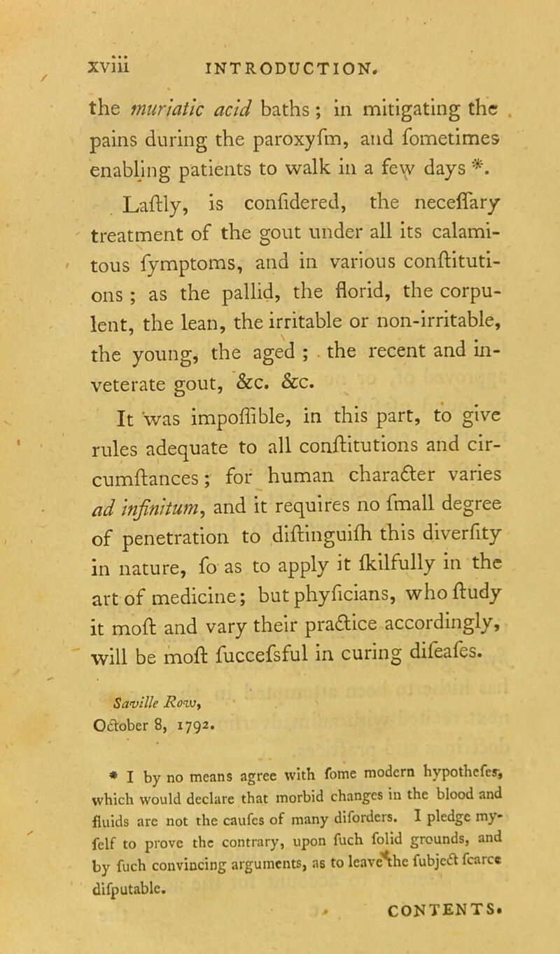 the muriatic acid baths; in mitigating the . pains during the paroxyfm, and fometimes enabling patients to walk in a fe\y days Laftly, is conhdered, the neceffary treatment of the gout under all its calami- tous fymptoms, and in various conftituti- ons ; as the pallid, the florid, the corpu- lent, the lean, the irritable or non-irritable, the young, the aged ; the recent and m- veterate gout, &c. &c. It was impoflible, in this part, to give rules adequate to all conftitutions and cir- cumftances; for ^ human charadler varies ad infinitum, and it requires no fmall degree of penetration to diftinguifli this diverfity in nature, fo as to apply it flcilfully in the art of medicine; but phyficians, whoftudy it moft and vary their practice accordingly, will be moft fuccefsful in curing difeafes. Saville Row, Oftober 8, 1792. * I by no means agree with fome modern hypothefer, which would declare that morbid changes in the blood and fluids are not the caufes of many diforders. I pledge my- felf to prove the contrary, upon fuch folid grounds, and by fuch convincing arguments, as to leave'*the fubjed fcarcc difputablc. CONTENTS.