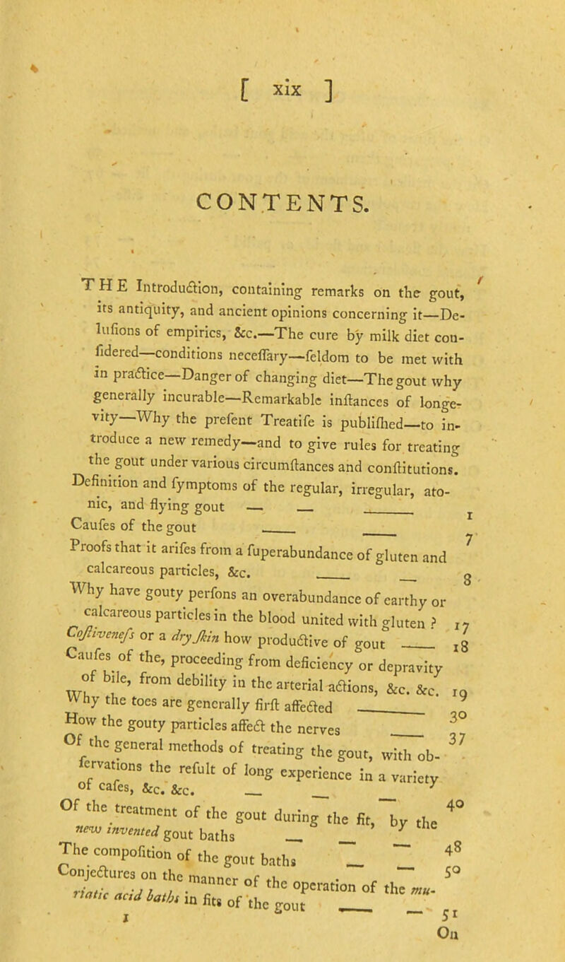 [ ] CONTENTS. THE Introdufllon, containing remarks on the gout, its antiquity, and ancient opinions concerning it—De- lufions of empirics, &c.—The cure by milk diet con- fideied conditions neceflary—feldom to be met with in praftice—Danger of changing diet—The gout why generally incurable—Remarkable inftances of longe- vity—Why the prefent Treatife is publiflied—to in- troduce a new remedy—and to give rules for treating the gout under various circumftances and conftitutions. Definition and fymptoms of the regular, irregular, ato- nic, and flying gout Caufes of the gout Proofs that it arifes from a fuperabundance of gluten and calcareous particles, &c. g Why have gouty perfons an overabundance of earthy or calcareous particles in the blood united with gluten CoJhvenejs or a dryjkin how produdive of gout Caufes of the, proceeding from deficiency or depravity arterial adlions, &c. &c W hy the toes are generally firft affeded How the gouty particles affed the nerves Of the general methods of treating the gout, with ob- fervations the refult of long experience in a variety of cafes, &c. &c. _ __ _ ^ Of the treatment of the gout during the fit, by the gout baths — _ The compofition of the gout baths _ 'I'” ™- 'h' “P'ration of ,hc '“«b‘ m fit. of the gout 1 w i8 ^9 30 37 40 48 50 51 On