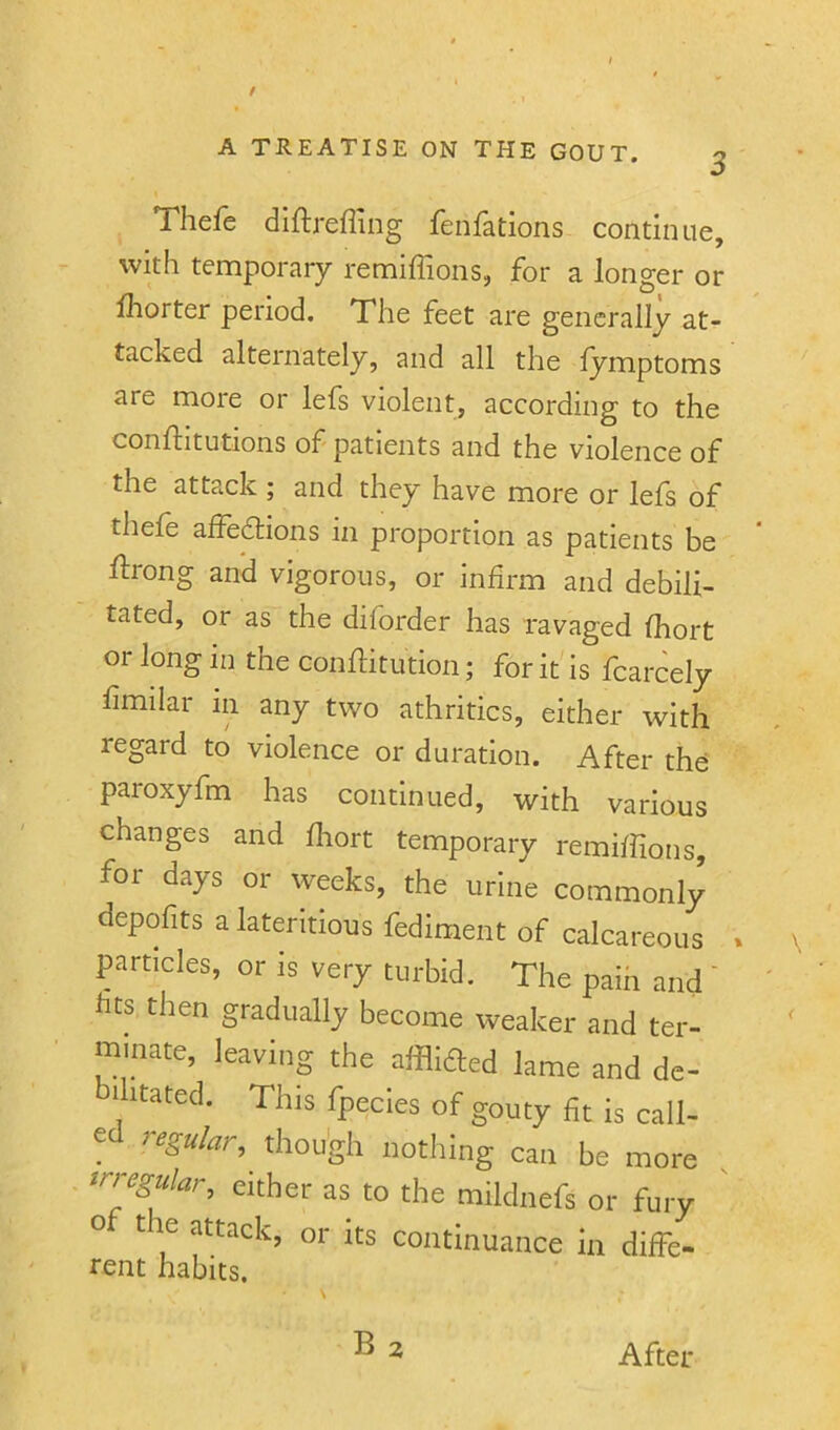 3 Thefe diftreffing fenfations continue, with temporary remiffions, for a longer or iborter period. The feet are generally at- tacked alternately, and all the fymptoms are more or lefs violent, according to the conflitutions of patients and the violence of the attack ; and they have more or lefs of thele alfedlions in proportion as patients be Urong and vigorous, or infirm and debili- tated, or as the diforder has ravaged fhort or long in the confHtution; for it is fcarcely fimilar in any two athritics, either with regard to violence or duration. After the paroxyfm has continued, with various changes and fliort temporary remiffions, for days or weeks, the urine commonly depofits a lateritious fediment of calcareous » particles, or is very turbid. The pain and ' fits then gradually become weaker and ter- minate, leaving the afflifted lame and de- ilitated. This fpecies of gouty fit is call- ed regu/ar, though nothing can be more ^r^rgu/ar, either as to the mildnefs or fury o the attack, or its continuance in diffe- rent habits. B 2 After