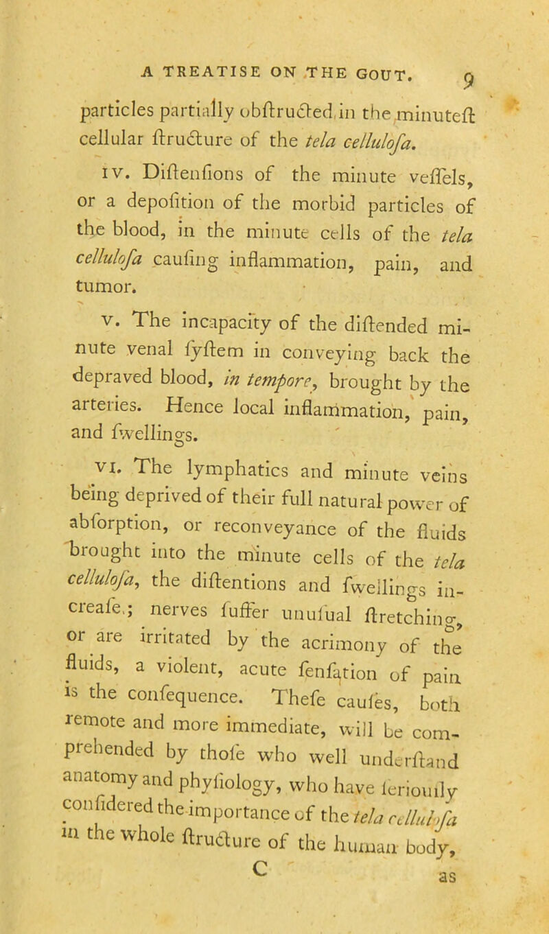 particles partially obftrucfted.m the .minutefi: cellular ftrudure of the tela cellulofa. IV. Diftenfions of the minute veflels, or a depofition of the morbid particles of the blood, in the minute cells of the tela cellulofa caufing inflammation, pain, and tumor. V. The incapacfty of the didended mi- nute venal lyftem in conveying back the depraved blood, m tempore^ brought by the arteries. Hence local inflammation,' pain, and fwellino;s. lymphatics and minute veins being deprived of their full natural power of abforption, or reconveyance of the fluids brought into the minute cells of the tela cellulofa^ the didentions and fwellings in- creafe,; nerves fuffer unulual dretching, or are irritated by the acrimony of the fluids, a violent, acute fenf^tion of pain IS the confequence. Thefe caules, both remote and more immediate, will be com- prehended by thofe who well underdand anatomy and phyliology, who have leriouily TOiifidered the impoi-tance of the tda cdluhfa ftrudlui-e of the hiituaii body.