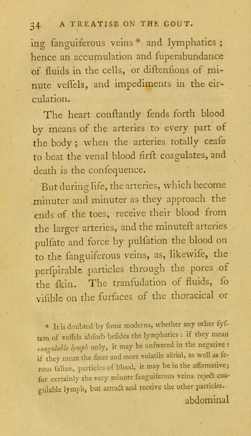 ing fanguiferous veins * and lymphatics ; hence an accumulation and fuperabundance of fluids in the cells, or diftenhons of mi- nute veffels, and impediments in the cir- culation. The heart conftantly fends forth blood by means of the arteries to every part of the body; when the arteries totally ceafe to beat the venal blood firh; coagulates, and death is the confequence. But during life, the arteries, which become minuter and minuter as they approach the ends of the toes, receive their blood from the larger arteries, and the minuteft arteries pulfate and force by pulfation the blood on to the fanguiferous veins, as, likewife, the perfpirablc particles through the pores -of the 'Ikin. The tranfudation of fluids, fo vifible on the furfaces of the thoracical or * It is doubted by fome modems, whether any other fyf- tem of vefl'els abforb befides the lymphatics: if they mean coagulaUe lymph only, it may be anfwered in the negative : if they mean the finer and more volatile aerial, as well as Ic- rousfaline, particles of blood, it may be in the aflirmative; for certainly the very minute fanguiferous veins reject coa- gulable lymph, but attraft and receive the other particles. abdominal