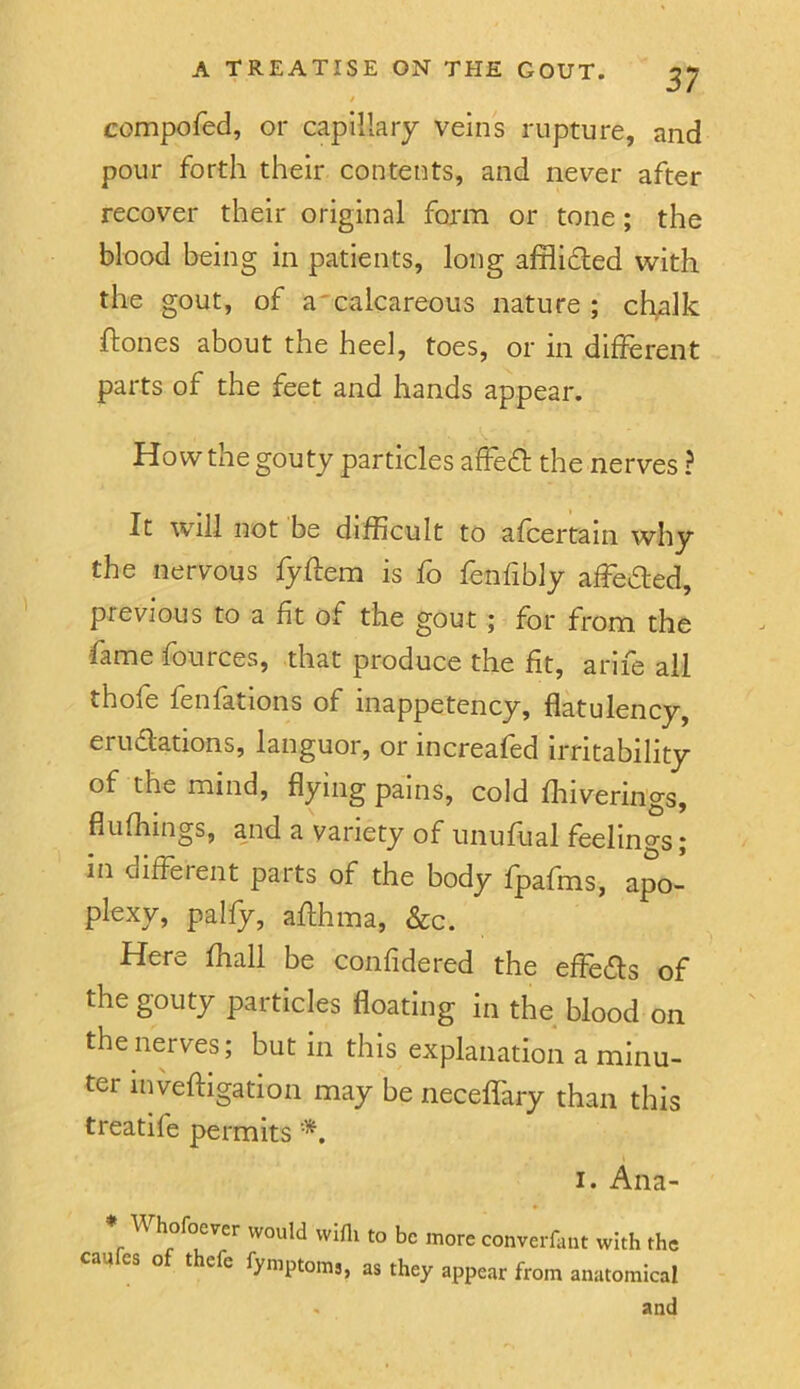 compofed, or capillary veins rupture, and pour forth their contents, and never after recover their original form or tone; the blood being in patients, long afflidled with the gout, of a'calcareous nature ; chalk ftones about the heel, toes, or in different parts of the feet and hands appear. How the gouty particles afFedl the nerves ? It will not be difficult to afcertain why the nervous fyffem is fo fenfibly affeded, previous to a fit of the gout; for from the lame fources, that produce the fit, ariie all thofe fenfations of inappetency, flatulency, eruaations, languor, or increafed irritability of the mind, flying pains, cold fliiverings, flufhings, and a variety of unuftial feelings; in different parts of the body fpafms, apo- plexy, paify, aflhma, &c. Here ffiall be confidered the effedls of the gouty particles floating in the blood on the nerves; but in this explanation a minu- ter inveftigation may be neceffary than this treatife permits *. I. Ana- \\ hofoever would wifli to be more converfant with the call es o thefe fymptoms, as they appear from anatomical . and