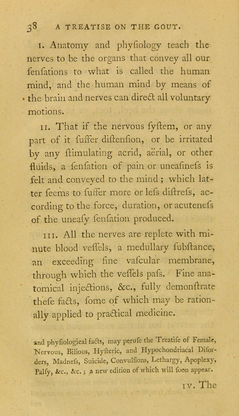 I. Anatomy and phyfiology teach the nerves to be the organs that convey all our fenfations to what is called the human mind, and the human mind by means of • the brain and nerves can diredt all voluntary motions. II. That if the nervous fyftem, or any part of it fufFer diftenlion, or be irritated by any ftimulating acrid, aerial, or other fluids, a fenfation of pain or imeafinefs is felt and conveyed to the mind ; which lat- ter feems to fufFer more or lefs diflrefs, ac- cording to the force, duration, oracutenefs of the uneafy fenfation produced. III. All the nerves are replete with mi- nute blood velFels, a medullary fubftance, an exceeding fine vafcular membrane, through which the veflfels pafs. Fine ana- tomical injedlions, &c., fully demonflrate thefe fads, fome of which may be ration- ally applied to pradlcal medicine. and phyfiological ha$, may perufe the Trcatifc of Female, Nervous, Bilious, Hyfteric, and Hypochondriacal Difor- ders, Madnefs, Suicide, Convulfions, Lethargy, Apoplexy, Palfy, &c., &c.; new edition of which will foon appear. iv. The