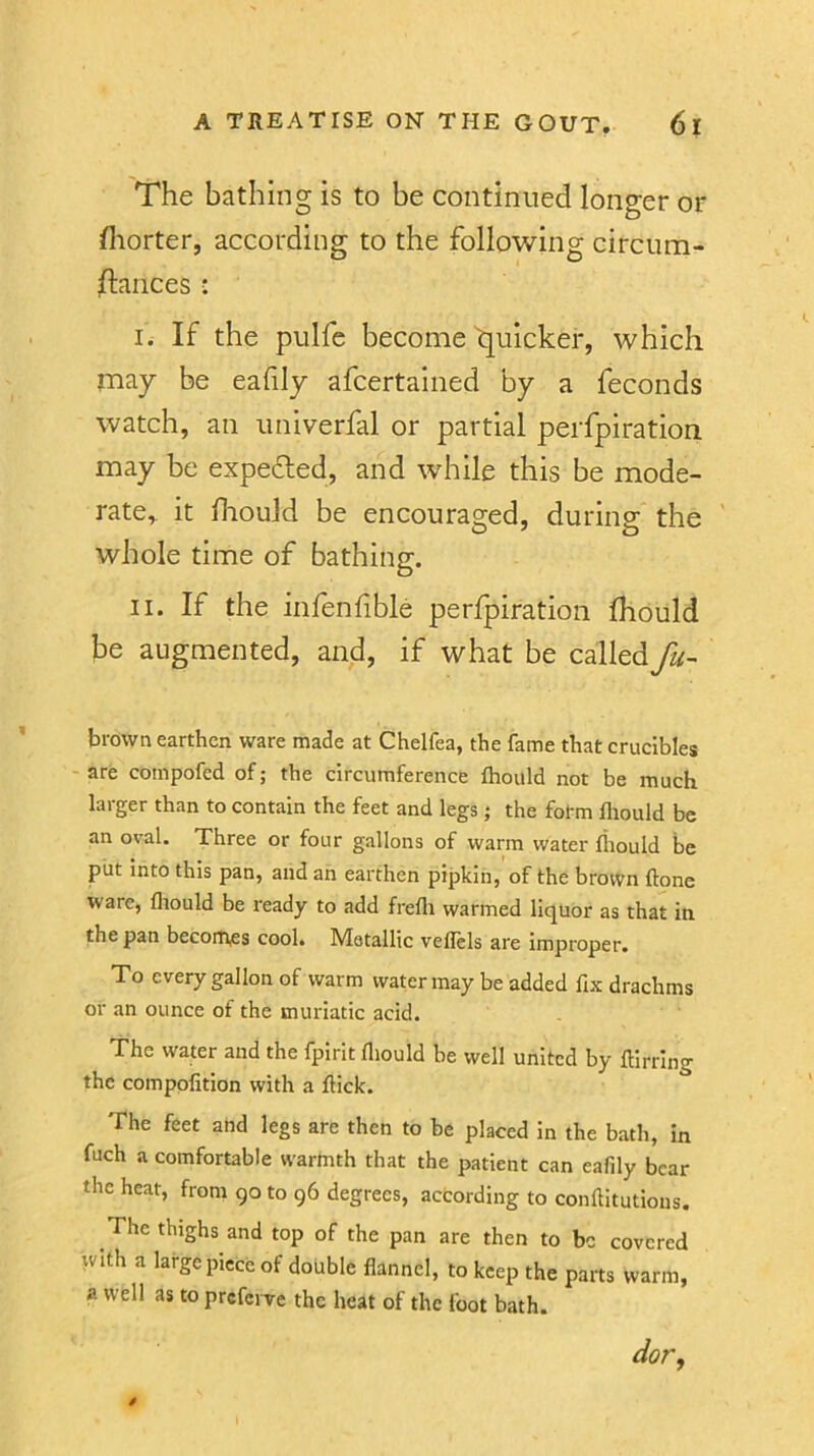 The bathing is to be continued longer or fliorter, according to the following circum- stances : I. If the pulfe become quicker, which may be eahly afcertained by a feconds watch, an univerfal or partial perfpiration may be expefled, and while this be mode- rate,. it diould be encouraged, during the whole time of bathing. II. If the infenfible perfpiration Should be augmented, and, if what be calledfu- brown earthen ware made at Chelfea, the fame that crucibles are compofed of; the circumference Ihould not be much larger than to contain the feet and legs ; the form fliould be an oval. Three or four gallons of warm water fliould be piit into this pan, and an earthen pipkin, of the brown ftone ware, fliould be ready to add frefli warmed liquor as that in the pan becomes cool. Metallic veflels are improper. To every gallon of warm water may be added fix drachms or an ounce of the muriatic acid. The water and the fpirit fliould be well united by flirting the compofition with a flick. The feet and legs are then to be placed in the bath, in fuch a comfortable warmth that the patient can eafily bear the heat, from go to 96 degrees, according to conflitutions. The thighs and top of the pan are then to be covered with a large piece of double flannel, to keep the parts warm, a well as to preferve the heat of the foot bath. dor.