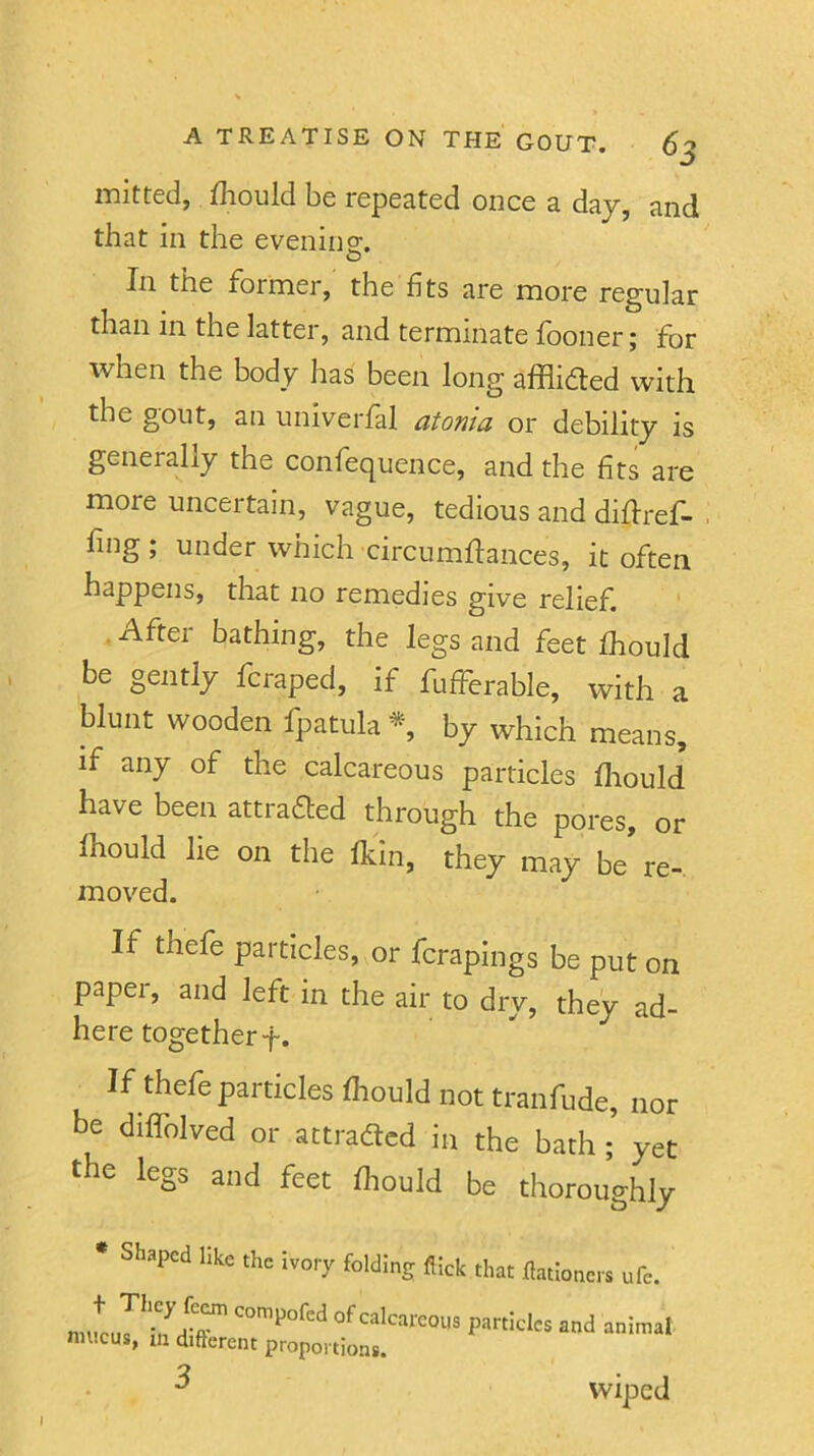 luitted, iliould be repeated once a day, and that in the evening. In the former, the fits are more regular than in the latter, and terminate fooner; for when the body has been long afflidted with the gout, an univerfal atonia or debility is generally the confequence, and the fits are more uncertain, vague, tedious and difiref- , fing ; under which circumffances, it often happens, that no remedies give relief. . After bathing, the legs and feet fhould be gently fcraped, if fufferable, with a blunt wooden fpatula by which means, if any of the calcareous particles fliould have been attradted through the pores, or fhould lie on the fkin, they may be re- moved. If thefe particles, or fcrapings be put on paper, and left in the air to dry, they ad- here together f. If thefe particles fhould not tranfude, nor be diffolved or attradtcd in the bath; yet the legs and feet fliould be thoroughly * Shaped like the ivory folding flick that flationers ufe. nntuThidir' of calcareous particles and animat mucus, in difterent proportions 3 wiped