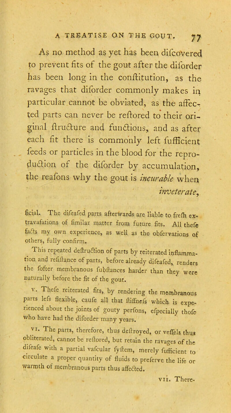 As no method as yet has been difcovered to prevent fits of the gout after the diforder has been long in the conflitution, as the ravages that diforder commonly makes iri particular cannot be obviated, as the affec- ted parts can never be reflored to their ori- ginal ftru6ture and fuii6lions, and as after each fit there is commonly left fufficient feeds or particles in the blood for the repro- duction of the diforder by accumulation, the reafons why the gout is incurable when inveterate^ fici.al. The difeafed parts afterwards are liable to frefh ex- travafations of fimllac matter from future fits. All thefe fads my own experience, as well as the obfervations of others, fully confirm. ^ This repeated deftruftion of parts by reiterated inflamma- tion and refiftance of parts, before already difeafed,. renders the fofter membranous fubftances harder than they were naturally before the fit of the gout. V. Thefe reiterated fits, by rendering the membranous parts lefs flexible, caufe all that fliffncfs which is expe- rienced about the joints of gouty perfons, efpecially thofc who have had the diforder many years. VI. The parts, therefore, thus deftroyed, or veflpls thus obliterated, cannot be reftored, but retain the ravages of the difeafe with a partial vafcular fyftem, merely fufficient to circulate a proper quantity of fluids to preferve the life or warmth of membranous parts thus affedted. VII. There-