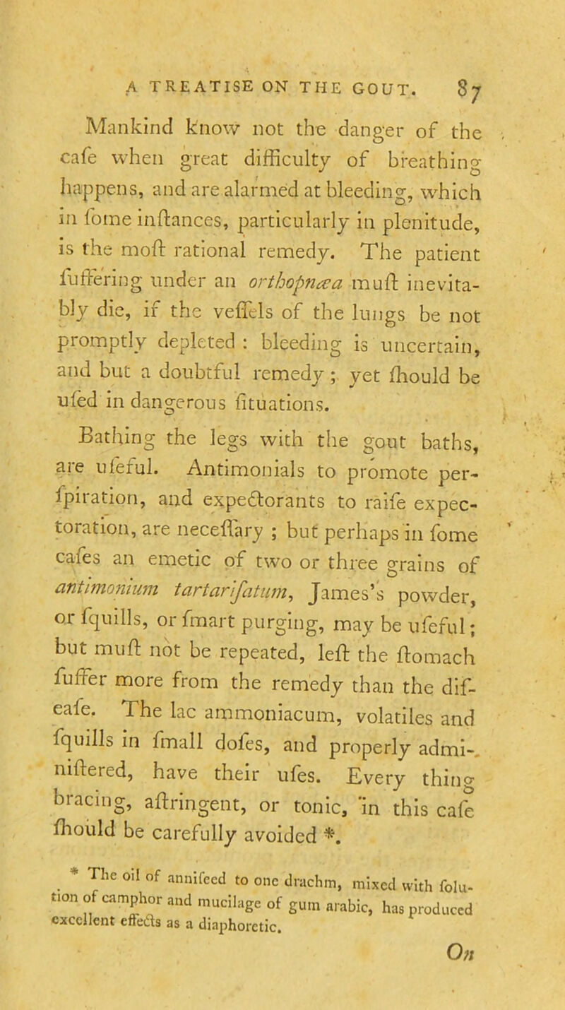 Mankind know not tho danger of the cafe when great difficulty of breathing happens, and are alarmed at bleeding, which in fome inftances, particularly la plenitude, is the moft rational remedy. The patient luffering under an orthopnaa mu ft inevita- bly die, if the veffels of the lungs be not promptly depleted ; bleeding is uncertain, and but a doubtful remedy ; yet fhould be ufed in dangerous fituations. Bathing the legs with the gout baths, are ufeful. Antlmonials to promote per- fpiration, and expedorants to raife expec- toration, are neceflary ; but perhaps in fome cafes an emetic of two or three grains of antimonlum tartarifatim, James’s powder, or fquills, or fmart purging, may be ufeful; but muff: not be repeated, left the ftomach fuffer more from the remedy than the dif- eafe. The lac ammoniacum, volatiles and fquills in fmall doles, and properly admi-. niftered, have their ufes. Every thing bracing, aftringent, or tonic, 'in this cafe ftiould be carefully avoided * The oil of annifecd to one drachm, mixed with folu- tion of camphor and mucilage of gum arabic, has produced excellent effeds as a diaphoretic. On