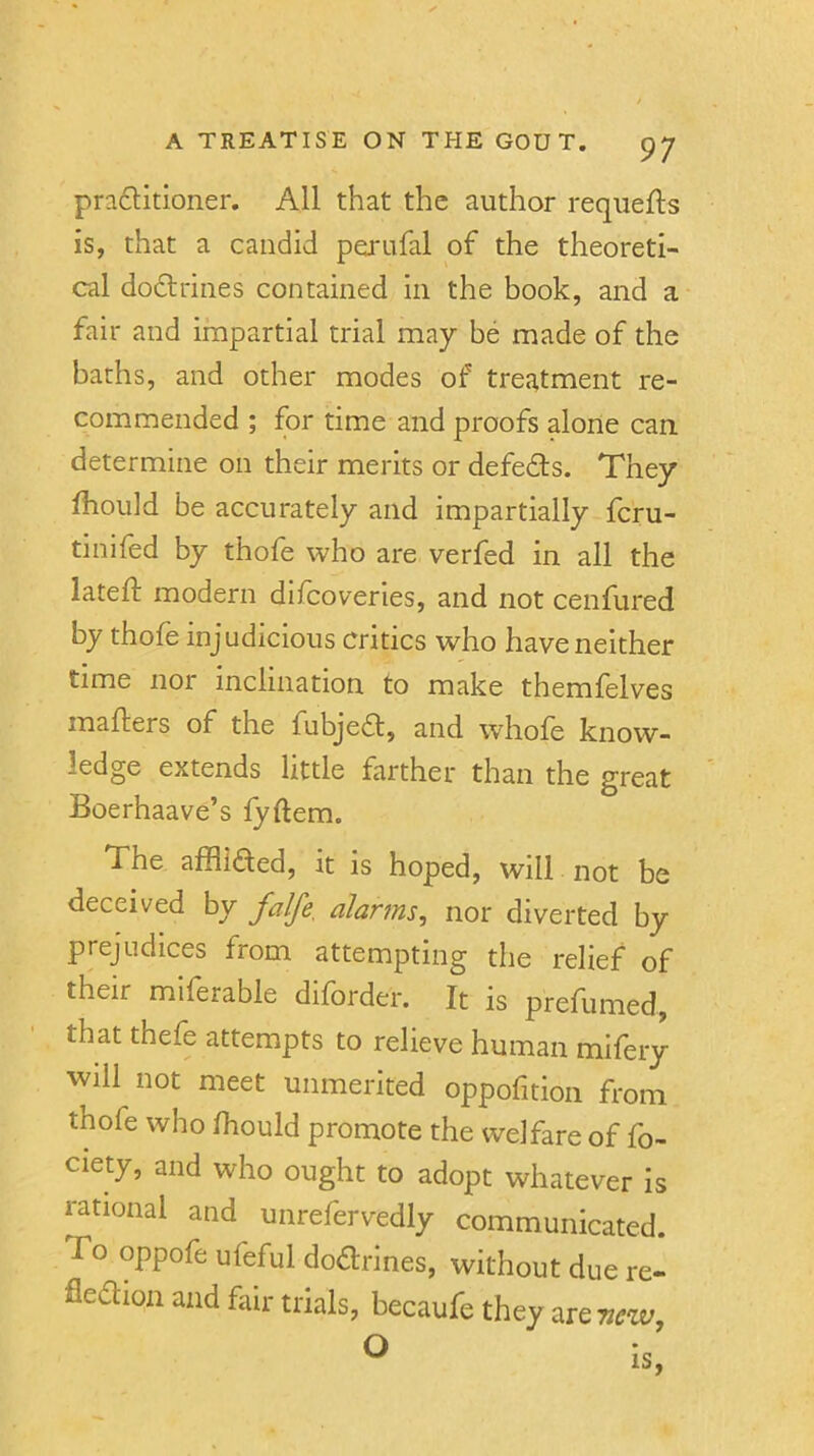 pra6titioner. All that the author requefts is, that a candid perufal of the theoreti- cal dodlrines contained in the book, and a fair and impartial trial may be made of the baths, and other modes of treatment re- commended ; for time and proofs alone can determine on their merits or defeds. They fhould be accurately and impartially fcru- tinifed by thofe who are verfed in all the lateft modern difcoveries, and not cenfured by thofe injudicious Critics who have neither time nor inclination to make themfelves mafters of the fubjedl, and whole know- ledge extends little farther than the great Boerhaave’s fyftem. The afflided, it is hoped, will not be deceived by fdfe, alarms, nor diverted by prejudices from attempting the relief of their milerable diforder. It is prefumed, that thefe attempts to relieve human mifery will not meet unmerited oppofition from thofe who fhould promote the welfare of fo- ciety, and who ought to adopt whatever is rational and unrefervedly communicated. To oppofe ufeful doctrines, without due re- flexion and fair trials, becaufe they are 7iew,