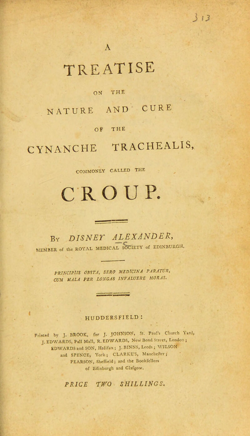 TREATISE ON THE nature AND' CURE OF THE CYNANCHE TRACHEALIS, COMMONLY CALLED THE c R O U P. By DISNET ALEXANDER, member of the ROYAL MEDICAL SOCIETY of EDINBURGH. PRWCIPtlS OBSTA, SERO MEDlClNA PARATUR, C£/.Vf MALA PER LONGAS INVALUERE MORAS. HUDDERSFIELD : Printed by J. BROOK, for J. JOHNSON. St. Paul's Church Yard, J. EDWARDS, Pall Mall, R. EDWARDS, New Bond .Street, London j EDWARDS and SON, Halifax; J. BINNS, Leeds ; WILSON and SPENCE, York; CLARKE’S, Maiicliener; PEARSON, .Sheffield; and the Bookfellert of Edinburgh and Glafgow. PRICE rro SHILLINGS.