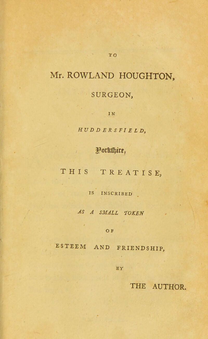 TO Mr. ROWLAND HOUGHTON. SURGEON, IN HUDDERSFIELD, ^ovkQ^itti THIS TREATISE, IS INSCRIBED A SMALL TOKEN / OF ESTEEM AND FRIENDSHIP, BY THE AUTHOR.